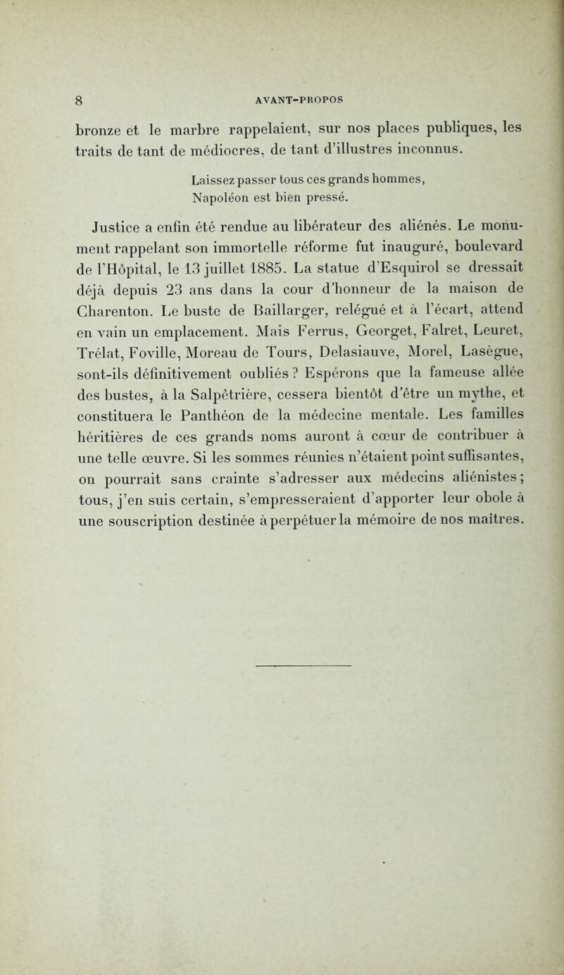 bronze et le marbre rappelaient, sur nos places publiques, les traits de tant de médiocres, de tant d’illustres inconnus. Laissez passer tous ces grands hommes, Napoléon est bien pressé. Justice a enfin été rendue au libérateur des aliénés. Le monu- ment rappelant son immortelle réforme fut inauguré, boulevard de l’H<jpitâl, le 13 juillet 1885. La statue d’Esquirol se dressait déjà depuis 23 ans dans la cour d’honneur de la maison de Gharenton. Le buste de Baillarger, relégué et à l’écart, attend en vain un emplacement. Mais Ferrus, Georget, Falret, Leuret, Trélat, Foville, Moreau de Tours, Delasiauve, Morel, Lasègue, sont-ils définitivement oubliés ? Espérons que la fameuse allée des bustes, à la Salpêtrière, cessera bientôt d’être un mythe, et constituera le Panthéon de la médecine mentale. Les familles héritières de ces grands noms auront à cœur de contribuer à une telle œuvre. Si les sommes réunies n’étaient point suffisantes, on pourrait sans crainte s’adresser aux médecins aliénistes ; tous, j’en suis certain, s’empresseraient d’apporter leur obole à une souscription destinée à perpétuer la mémoire de nos maîtres.