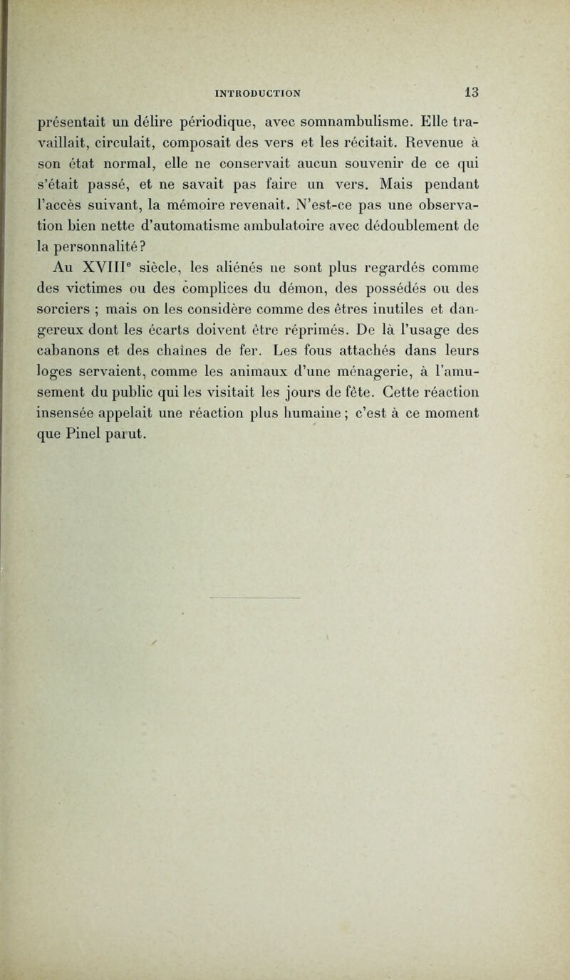 présentait un délire périodique, avec somnambulisme. Elle tra- vaillait, circulait, composait des vers et les récitait. Revenue à son état normal, elle ne conservait aucun souvenir de ce qui s’était passé, et ne savait pas faire un vers. Mais pendant l’accès suivant, la mémoire revenait. N’est-ce pas une observa- tion bien nette d’automatisme ambulatoire avec dédoublement de la personnalité? Au XVIIIe siècle, les aliénés ne sont plus regardés comme des victimes ou des complices du démon, des possédés ou des sorciers ; mais on les considère comme des êtres inutiles et dan- gereux dont les écarts doivent être réprimés. De là l’usage des cabanons et des chaînes de fer. Les fous attachés dans leurs loges servaient, comme les animaux d’une ménagerie, à l’amu- sement du public qui les visitait les jours de fête. Cette réaction insensée appelait une réaction plus humaine ; c’est à ce moment que Pinel païut.