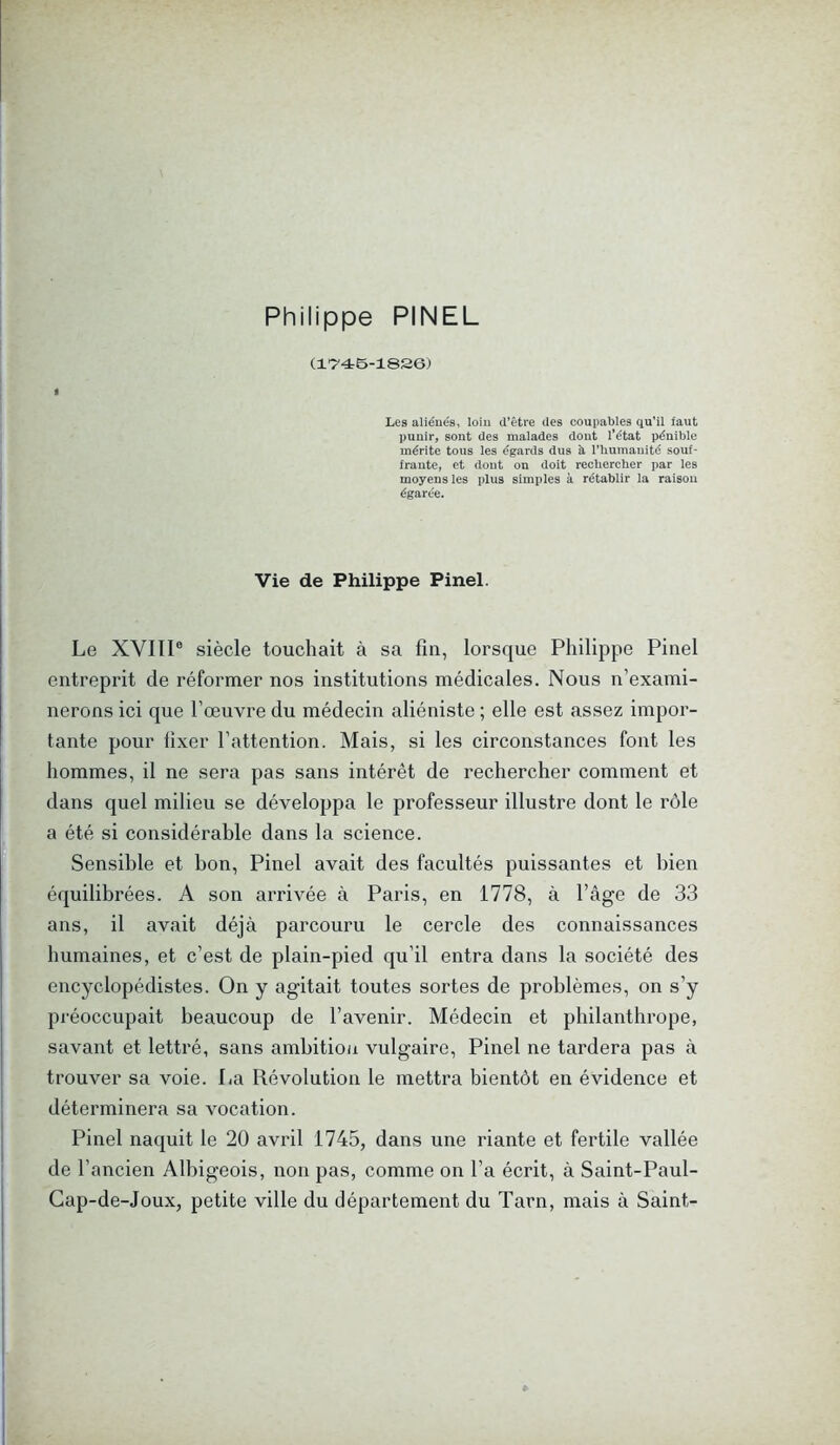 Philippe PINEL (1*746-1826) t Les aliénés, loin d’être des coupables qu’il faut punir, sont des malades dont l’état pénible mérite tous les égards dus à l’humanité souf- frante, et dont on doit rechercher par les moyens les plus simples à rétablir la raison égarée. Vie de Philippe Pinel. Le XVIII0 siècle touchait à sa fin, lorsque Philippe Pinel entreprit de réformer nos institutions médicales. Nous n’exami- nerons ici que l’œuvre du médecin aliéniste ; elle est assez impor- tante pour fixer l’attention. Mais, si les circonstances font les hommes, il ne sera pas sans intérêt de rechercher comment et dans quel milieu se développa le professeur illustre dont le rôle a été si considérable dans la science. Sensible et bon, Pinel avait des facultés puissantes et bien équilibrées. A son arrivée à Paris, en 1778, à l’âge de 33 ans, il avait déjà parcouru le cercle des connaissances humaines, et c’est de plain-pied qu’il entra dans la société des encyclopédistes. On y agitait toutes sortes de problèmes, on s’y préoccupait beaucoup de l’avenir. Médecin et philanthrope, savant et lettré, sans ambition vulgaire, Pinel ne tardera pas à trouver sa voie. La Révolution le mettra bientôt en évidence et déterminera sa vocation. Pinel naquit le 20 avril 1745, dans une riante et fertile vallée de l’ancien Albigeois, non pas, comme on l’a écrit, à Saint-Paul- Cap-de-Joux, petite ville du département du Tarn, mais à Saint-