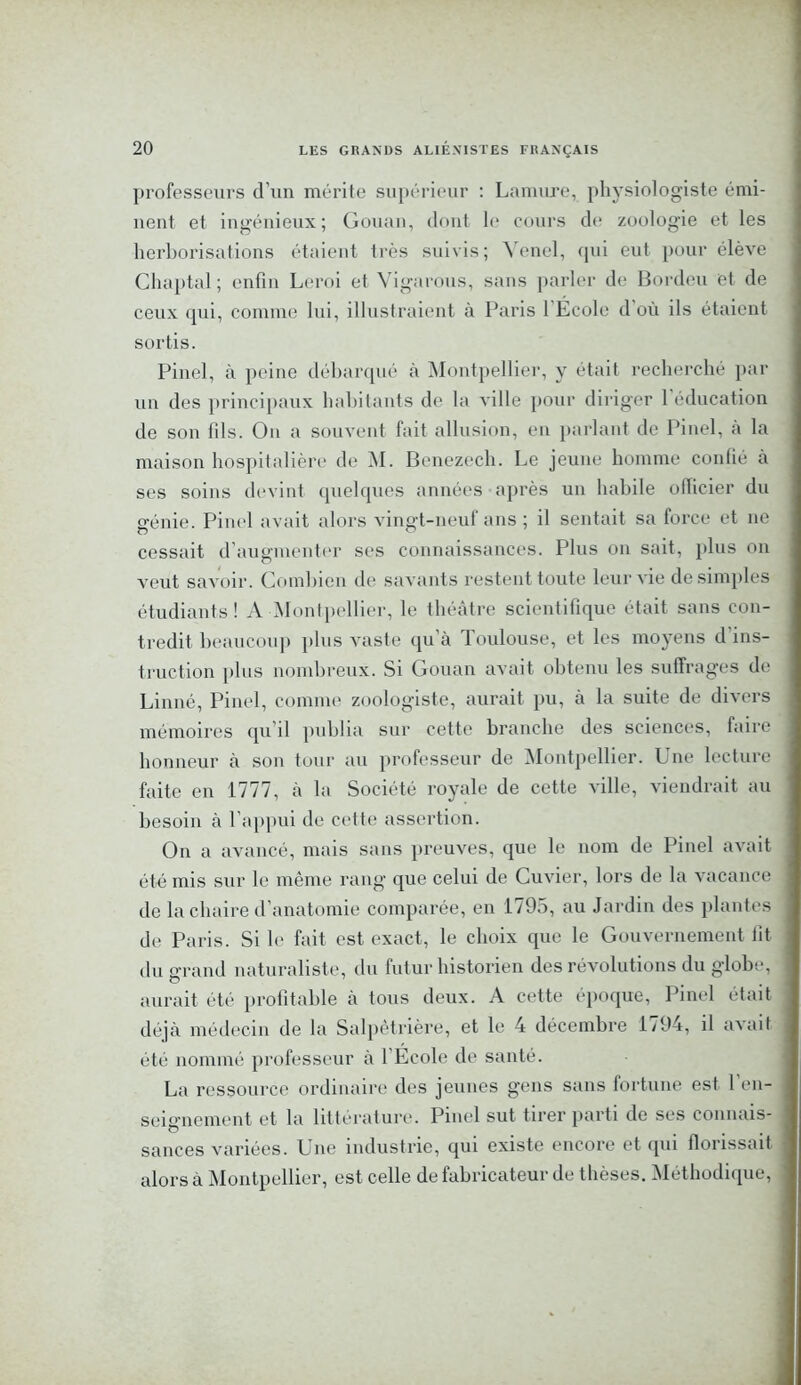 professeurs d’un mérite supérieur : Lamure, physiologiste émi- nent et ingénieux; Gouan, dont le cours de zoologie et les herborisations étaient très suivis; Yenel, qui eut pour élève Chaptal; enfin Leroi et Vigarous, sans parler de Bordeu et de ceux qui, comme lui, illustraient à Paris l'École d où ils étaient sortis. Pinel, à peine débarqué à Montpellier, y était recherché par un des principaux habitants de la A ille pour diriger 1 éducation de son fils. On a souvent fait allusion, en parlant de Pinel, a la maison hospitalière de AI. Benezech. Le jeune homme conlié à ses soins devint quelques années après un habile ollicier du génie. Pinel avait alors vingt-neuf ans ; il sentait sa force et 11e cessait d’augmenter ses connaissances. Plus on sait, plus on veut saAroir. Combien de savants restent toute leur vie de simples étudiants! A Montpellier, le théâtre scientifique était sans con- tredit beaucoup plus Auiste qu’à Toulouse, et les moyens d ins- truction plus nombreux. Si Gouan avait obtenu les suffrages de Linné, Pinel, comme zoologiste, aurait pu, à la suite de divers mémoires qu’il publia sur cette branche des sciences, faire honneur à son tour au professeur de Montpellier. Une lecture faite en 1777, à la Société royale de cette AÙlle, viendrait au besoin à l’appui de cette assertion. On a avancé, mais sans preuves, que le nom de Pinel avait été mis sur le même rang que celui de Cu\rier, lors de la vacance de la chaire d’anatomie comparée, en 1795, au Jardin des plantes de Paris. Si le fait est exact, le choix que le Gouvernement lit du o-rand naturaliste, du futur historien des révolutions du globe, aurait été profitable à tous deux. A cette époque, Pinel était déjà médecin de la Salpêtrière, et le 4 décembre 1794, il a\'ail été nommé professeur à 1 École de santé. La ressource ordinaire des jeunes gens sans fortune est 1 en- seignement et la littérature. Pinel sut tirer parti de ses connais- sances variées. Une industrie, qui existe encore et qui florissait alors à Montpellier, est celle de fabricateur de thèses. Méthodique,