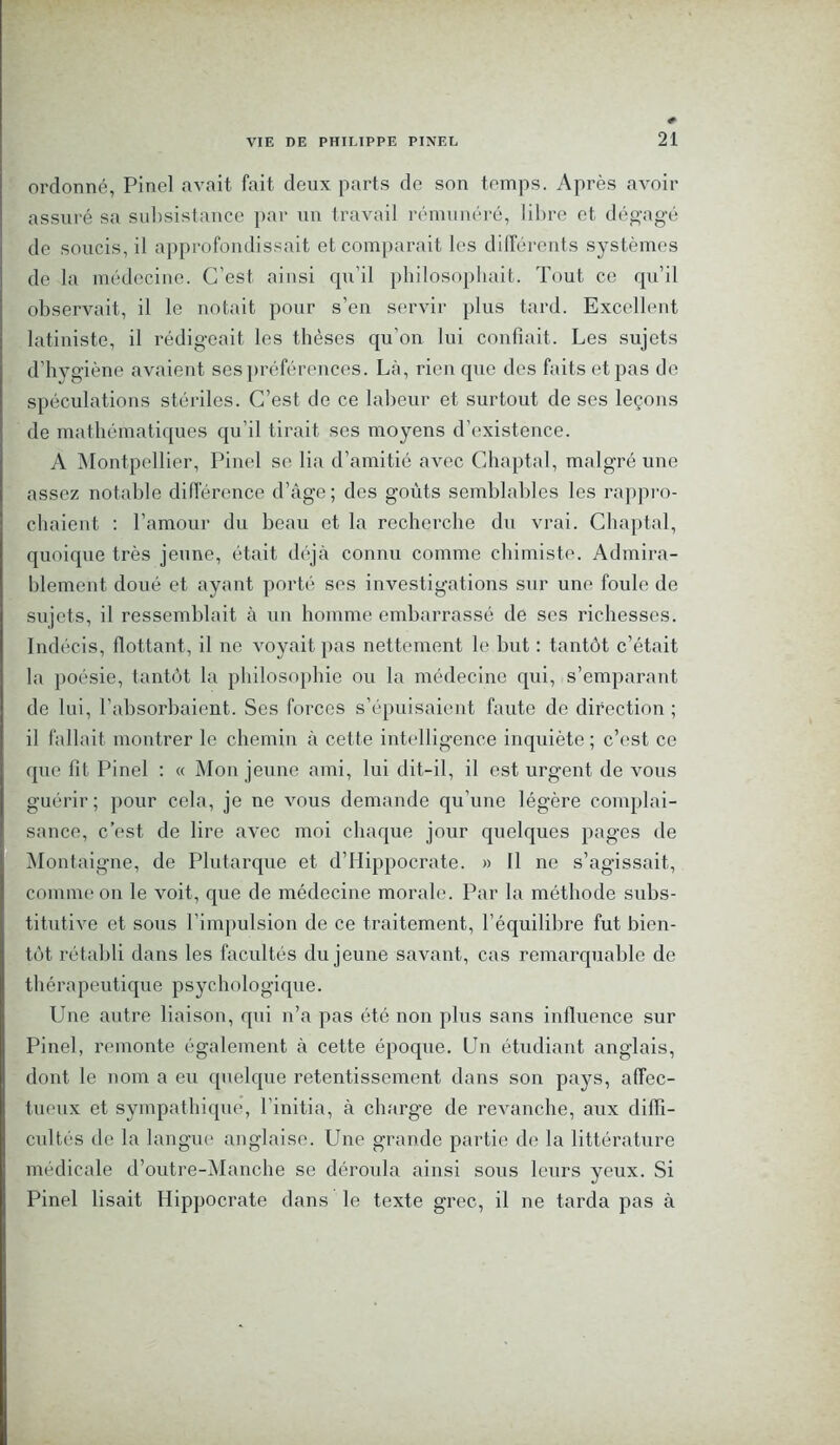 ordonné, Pinel avait fait deux parts de son temps. Après avoir assuré sa subsistance par un travail rémunéré, libre et dégagé de soucis, il approfondissait et comparait les différents systèmes de la médecine. C’est ainsi qu’il philosophait. Tout ce qu’il observait, il le notait pour s’en servir plus tard. Excellent latiniste, il rédigeait les thèses qu’on lui confiait. Les sujets d’hygiène avaient ses préférences. Là, rien que des faits et pas de spéculations stériles. C’est de ce labeur et surtout de ses leçons de mathématiques qu’il tirait ses moyens d’existence. A Montpellier, Pinel se lia d’amitié avec Chaptal, malgré une assez notable différence d’âge; des goûts semblables les rappro- chaient : l’amour du beau et la recherche du vrai. Chaptal, quoique très jeune, était déjà connu comme chimiste. Admira- blement doué et ayant porté ses investigations sur une foule de sujets, il ressemblait à un homme embarrassé de ses richesses. Indécis, flottant, il ne voyait pas nettement le but : tantôt c’était la poésie, tantôt la philosophie ou la médecine qui, s’emparant de lui, l’absorbaient. Ses forces s’épuisaient faute de direction ; il fallait montrer le chemin à cette intelligence inquiète; c’est ce que fit Pinel : « Mon jeune ami, lui dit-il, il est urgent de vous guérir; pour cela, je ne vous demande qu’une légère complai- sance, c’est, de lire avec moi chaque jour quelques pages de Montaigne, de Plutarque et d’Hippocrate. » Il ne s’agissait, commron le voit, que de médecine morale. Par la méthode subs- titutive et sous l’impulsion de ce traitement, l’équilibre fut bien- tôt rétabli dans les facultés du jeune savant, cas remarquable de thérapeutique psychologique. Une autre liaison, qui n’a pas été non plus sans influence sur Pinel, remonte également à cette époque. Un étudiant anglais, dont le nom a eu quelque retentissement dans son pays, affec- tueux et sympathique, l’initia, à charge de revanche, aux diffi- cultés de la langue anglaise. Une grande partie de la littérature médicale d’outre-Manche se déroula ainsi sous leurs yeux. Si Pinel lisait Hippocrate dans le texte grec, il ne tarda pas à