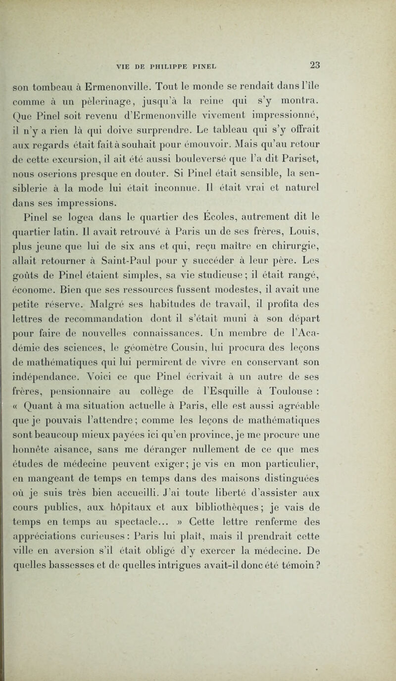 son tombeau à Ermenonville. Tout le monde se rendait dansl’ile comme à un pèlerinage, jusqu’à la reine qui s’y montra. Que Pinel soit revenu d’Ermenonville vivement impressionné, il n’y a rien là qui doive surprendre. Le tableau qui s’y offrait aux regards était fait à souhait pour émouvoir. Mais qu’au retour de cette excursion, il ait été aussi bouleversé que l’a dit Pariset, nous oserions presque en douter. Si Pinel était sensible, la sen- siblerie à la mode lui était inconnue. 11 était vrai et naturel dans ses impressions. Pinel se logea dans le quartier des Ecoles, autrement dit le quartier latin. Il avait retrouvé à Paris un de ses frères, Louis, plus jeune que lui de six ans et qui, reçu maître en chirurgie, allait retourner à Saint-Paul pour y succéder à leur père. Les goûts de Pinel étaient simples, sa vie studieuse ; il était rangé, économe. Bien que ses ressources fussent modestes, il avait une petite réserve. Malgré ses habitudes de travail, il profita des lettres de recommandation dont il s’était muni à son départ pour faire de nouvelles connaissances. Un membre de l’Aca- démie des sciences, le géomètre Cousin, lui procura des leçons de mathématiques qui lui permirent de vivre en conservant son indépendance. Voici ce que Pinel écrivait à un autre de ses frères, pensionnaire au collège de l’Esquille à Toulouse : « Quant à ma situation actuelle à Paris, elle est aussi agréable que je pouvais l’attendre ; comme les leçons de mathématiques sont beaucoup mieux payées ici qu’en province, je me procure une honnête aisance, sans me déranger nullement de ce que mes études de médecine peuvent exiger; je vis en mon particulier, en mangeant de temps en temps dans des maisons distinguées où je suis très bien accueilli. J’ai toute liberté d’assister aux cours publics, aux hôpitaux et aux bibliothèques ; je vais de temps en temps au spectacle... » Cette lettre renferme des appréciations curieuses : Paris lui plaît, mais il prendrait cette ville en aversion s’il était obligé d’y exercer la médecine. De quelles bassesses et de quelles intrigues avait-il donc été témoin?