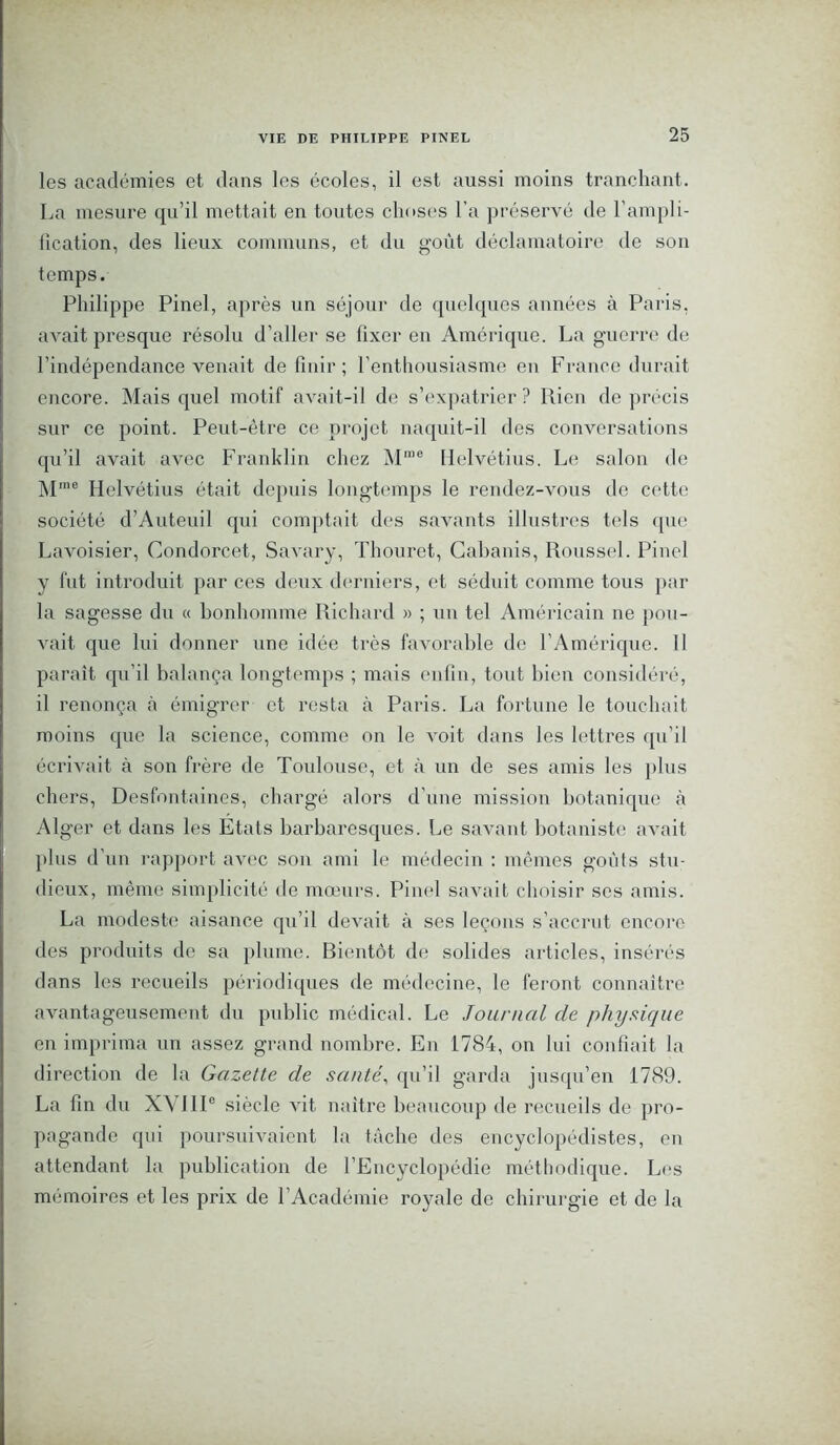 les académies et dans les écoles, il est aussi moins tranchant. La mesure qu’il mettait en toutes choses l'a préservé de l’ampli- fication, des lieux communs, et du goût déclamatoire de son temps. Philippe Pinel, après un séjour de quelques années à Paris, avait presque résolu d’aller se fixer eu Amérique. La guerre de l’indépendance venait de finir; l’enthousiasme en France durait encore. Mais quel motif avait-il de s’expatrier? Rien de précis sur ce point. Peut-être ce projet naquit-il des conversations qu’il avait avec Franklin chez M,ue Helvétius. Le salon de Mme Helvétius était depuis longtemps le rendez-vous de cette société d’Auteuil qui comptait des savants illustres tels que Lavoisier, Condorcet, Savary, Thouret, Cabanis, Roussel. Pinel y fut introduit par ces deux derniers, et séduit comme tous par la sagesse du « bonhomme Richard » ; un tel Américain ne pou- vait que lui donner une idée très favorable do l’Amérique. Il paraît qu’il balança longtemps ; mais enfin, tout bien considéré, il renonça à émigrer et resta à Paris. La fortune le touchait moins que la science, comme on le voit dans les lettres qu’il écrivait à son frère de Toulouse, et à un de ses amis les plus chers, Desfontaines, chargé alors d’une mission botanique à Alger et dans les Etats barbaresques. Le savant botaniste avait plus d’un rapport avec son ami le médecin : mêmes goûts stu- dieux, même simplicité de mœurs. Pinel savait choisir scs amis. La modeste aisance qu’il devait à ses leçons s’accrut encore des produits de sa plume. Bientôt de solides articles, insérés dans les recueils périodiques de médecine, le feront connaître avantageusement du public médical. Le Journal de physique en imprima un assez grand nombre. En 1784, on lui confiait la direction de la Gazette de santé, qu’il garda jusqu’en 1789. La fin du XVIIIe siècle vit naître beaucoup de recueils de pro- pagande qui poursuivaient la tâche des encyclopédistes, en attendant la publication de l’Encyclopédie méthodique. Les mémoires et les prix de l’Académie royale de chirurgie et de la