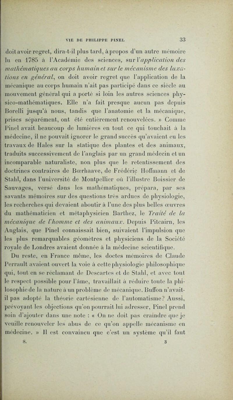 doit avoir regret, dira-t-il plus tard, à propos d’un autre mémoire lu en 1785 à l’Académie des sciences, sur Y application des mathématiques au corps humain et sur le mécanisme des luxa- tions en général, on doit avoir regret que l’application de la mécanique au corps humain n’ait pas participé dans ce siècle au mouvement général qui a porté si loin les autres sciences phy- sico-mathématiques. Elle n’a fait presque aucun pas depuis Borelli jusqu’à nous, tandis que l’anatomie et la mécanique, prises séparément, ont été entièrement renouvelées. » Comme Pinel avait beaucoup de lumières en tout ce qui touchait à la médecine, il ne pouvait ignorer le grand succès qu’avaient eu les travaux de Haies sur la statique des plantes et des animaux, traduits successivement de l’anglais par un grand médecin et un incomparable naturaliste, non plus que le retentissement des doctrines contraires de Bœrhaave, de Frédéric Hoffmann et de Stahl, dans l’université de Montpellier où l’illustre Boissier de Sauvages, versé dons les mathématiques, prépara, par ses savants mémoires sur des questions très ardues de physiologie, les recherches qui devaient aboutir à l’une des plus belles œuvres du mathématicien et métaphysicien Barthez, le Traité de la mécanique de l'homme et des animaux. Depuis Pitcairn, les Anglais, que Pinel connaissait bien, suivaient l’impulsion que les plus remarquables géomètres et physiciens de la Société royale de Londres avaient donnée à la médecine scientifique. Du reste, en France même, les doctes mémoires de Claude Perrault avaient ouvert la voie à cette physiologie philosophique qui, tout en se réclamant de Descartes et de Stahl, et avec tout le respect possible pour l’âme, travaillait à réduire toute la phi- losophie de la nature à un problème de mécanique. Buffon n’avait- il pas adopté la théorie cartésienne de l’automatisme? Aussi, prévoyant les objections qu’on pourrait lui adresser, Pinel prend soin d’ajouter dans une note : « On ne doit pas craindre que je veuille renouveler les abus de ce qu’on appelle mécanisme en médecine. » 11 est convaincu que c’est un système qu’il faut s. 3