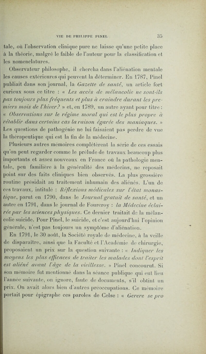 taie, où l’observation clinique pure ne laisse qu’une petite place à la théorie, malgré le faible de l’auteur pour la classification et les nomenclatures. Observateur philosophe, il chercha dans l’aliénation mentale les causes extérieures qui peuvent la déterminer. En 1787, Pinel publiait dans son journal, la Gazette de santé, un article fort curieux sous ce titre : « Les accès de mélancolie ne sont-ils pas toujours plus fréquents et plus a craindre durant les pre- miers mois de l'hiver? » et, en 1789, un autre ayant pour titre : « Observations sur le régime moral qui est le plus propre à rétablir dans certains cas la raison égarée des maniaques. » Les questions de pathogénie ne lui faisaient pas perdre de vue la thérapeutique qui est la fin de la médecine. Plusieurs autres mémoires complétèrent la série de ces essais qu’on peut regarder comme le prélude de travaux beaucoup plus importants et assez nouveaux en France où la pathologie men- tale, peu familière à la généralité des médecins, ne reposait point sur des faits cliniques bien observés. La plus grossière routine présidait au traitement inhumain des aliénés. L’un de ces travaux, intitulé : Réflexions médicales sur l'état monas- tique, parut en 1790, dans le Journal gratuit de santé, et un autre en 1791, dans le journal de Fourcroy : la Médecine éclai- rée par les sciences physiques. Ce dernier traitait de la mélan- colie suicide. Pour Pinel, le suicide, et c’est aujourd’hui l’opinion générale, n’est pas toujours un symptôme d’aliénation. En 1791, le 30 août, la Société royale de médecine, à la veille de disparaître, ainsi que la Faculté et l’Académie de chirurgie, proposaient un prix sur la question suivante : « Indiquer les moyens les plus efficaces de traiter les malades dont l'esprit, est aliéné avant l'âge de la vieillesse. » Pinel concourut. Si son mémoire fut mentionné dans la séance publique qui eut lieu l’année suivante, on ignore, faute de documents, s'il obtint un prix. On avait alors bien d’autres préoccupations. Ce mémoire portait pour épigraphe ces paroles de Celse : « Gerere se pro