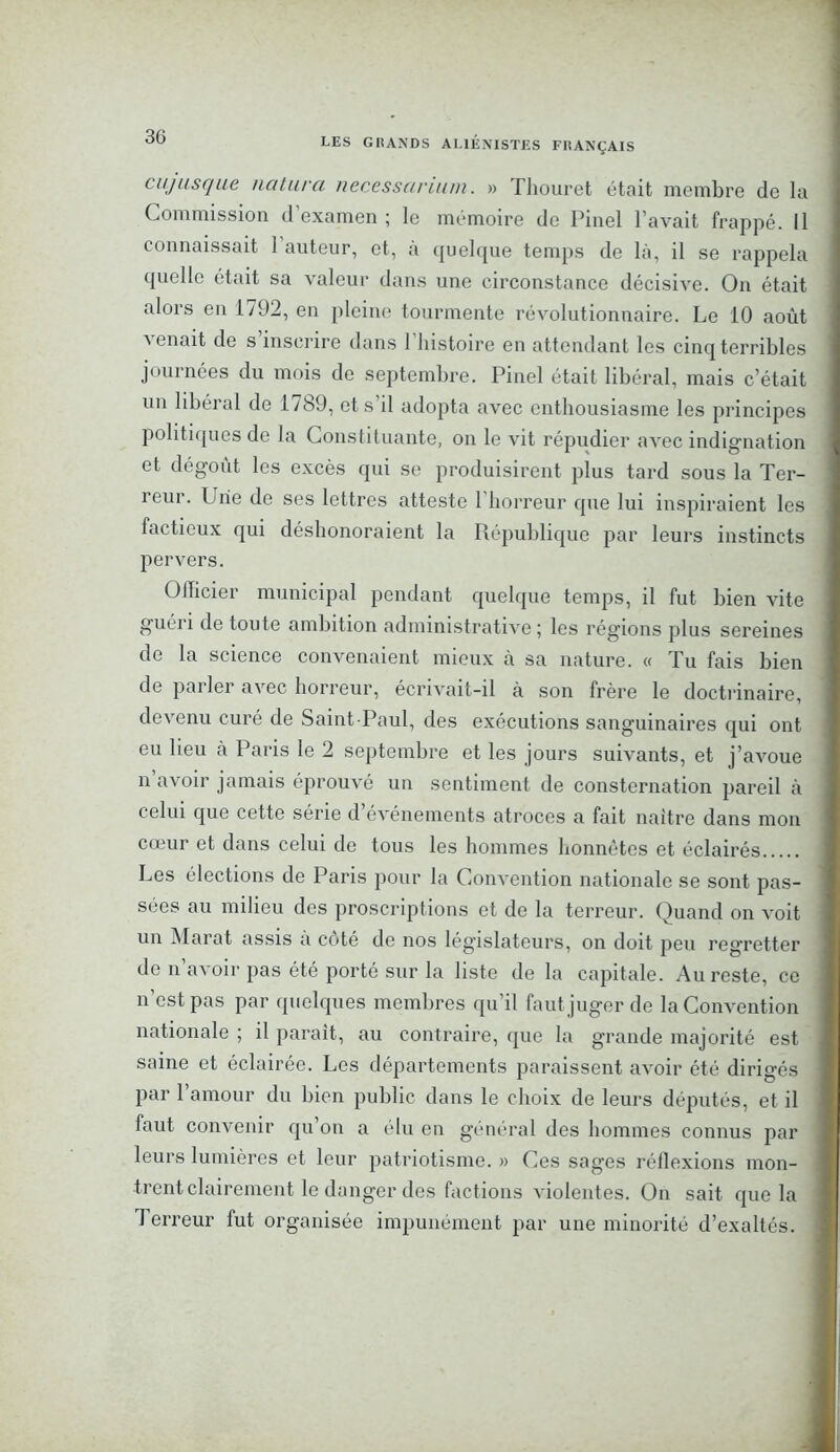 cujusque naturel necesscirium. » Thouret était membre de la Commission d’examen ; le mémoire de Pinel l’avait frappé. Il connaissait 1 auteur, et, à quelque temps de là, il se rappela quelle était sa valeur dans une circonstance décisive. On était alors en 1792, en pleine tourmente révolutionnaire. Le 10 août a enait de s inscrire dans 1 histoire en attendant les cinq terribles journées du mois de septembre. Pinel était libéral, mais c’était un libéral de 1789, et s’il adopta avec enthousiasme les principes politiques de la Constituante, on le vit répudier avec indignation et dégoût les excès qui se produisirent plus tard sous la Ter- reur. Une de ses lettres atteste l’horreur que lui inspiraient les factieux qui déshonoraient la République par leurs instincts pervers. Officier municipal pendant quelque temps, il fut bien vite guéri de toute ambition administrative ; les régions plus sereines de la science convenaient mieux a sa nature. « Tu fais bien de parler avec horreur, écrivait-il à son frère le doctrinaire, devenu curé de Saint-Paul, des exécutions sanguinaires qui ont eu lieu à Paris le 2 septembre et les jours suivants, et j’avoue n avoir jamais éprouvé un sentiment de consternation pareil à celui que cette série d’événements atroces a fait naître dans mon cœur et dans celui de tous les hommes honnêtes et éclairés Les élections de Paris pour la Convention nationale se sont pas- sées au milieu des proscriptions et de la terreur. Quand on voit un Marat assis à coté de nos législateurs, on doit peu regretter de n’avoir pas été porté sur la liste de la capitale. Au reste, ce n’est pas par quelques membres qu’il faut juger de la Convention nationale ; il paraît, au contraire, que la grande majorité est saine et éclairée. Les départements paraissent avoir été dirigés par 1 amour du bien public dans le choix de leurs députés, et il faut convenir qu’on a élu en général des hommes connus par leurs lumières et leur patriotisme. » Ces sages réflexions mon- trent clairement le danger des factions violentes. On sait que la Terreur fut organisée impunément par une minorité d’exaltés.