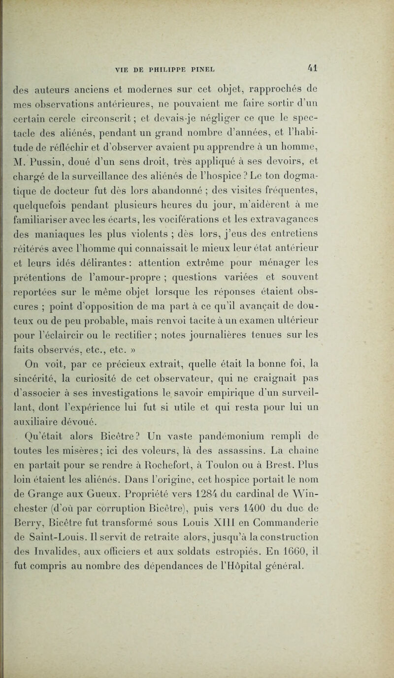 des auteurs anciens et modernes sur cet objet, rapprochés de mes observations antérieures, ne pouvaient me faire sortir d’un certain cercle circonscrit; et devais-je négliger ce que le spec- tacle des aliénés, pendant un grand nombre d’années, et l’habi- tude de réfléchir et d’observer avaient pu apprendre à un bonnnc, M. Pussin, doué d’un sens droit, très appliqué à ses devoirs, et chargé de la surveillance des aliénés de l’hospice ? Le ton dogma- tique de docteur fut dès lors abandonné ; des visites fréquentes, quelquefois pendant plusieurs heures du jour, m’aidèrent à me familiariser avec les écarts, les vociférations et les extravagances des maniaques les plus violents ; dès lors, j’eus des entretiens réitérés avec l’homme qui connaissait le mieux leur état antérieur et leurs idés délirantes : attention extrême pour ménager les prétentions de l’amour-propre ; questions variées et souvent reportées sur le même objet lorsque les réponses étaient obs- cures ; point d’opposition de ma part à ce qu’il avançait de dou- teux ou de peu probable, mais renvoi tacite à un examen ultérieur pour l’éclaircir ou le rectifier ; notes journalières tenues sur les faits observés, etc., etc. » On voit, par ce précieux extrait, quelle était la bonne foi, la sincérité, la curiosité de cet observateur, qui ne craignait pas d’associer à ses investigations le savoir empirique d’un surveil- lant, dont l’expérience lui fut si utile et qui resta pour lui un auxiliaire dévoué. Qu’était alors Bicêtre? Un vaste pandémonium rempli de toutes les misères; ici des voleurs, là des assassins. La chaîne en partait pour se rendre à Rochefort, à Toulon ou à Brest. Plus loin étaient les aliénés. Dans l’origine, cet hospice portait le nom de Grange aux Gueux. Propriété vers 1284 du cardinal de Win- chester (d’où par corruption Bicêtre), puis vers 1400 du duc de Berry, Bicêtre fut transformé sous Louis XI11 en Commandcrie de Saint-Louis. Il servit de retraite alors, jusqu’à la construction des Invalides, aux officiers et aux soldats estropiés. En 16G0, il fut compris au nombre des dépendances de l’Hôpital général.