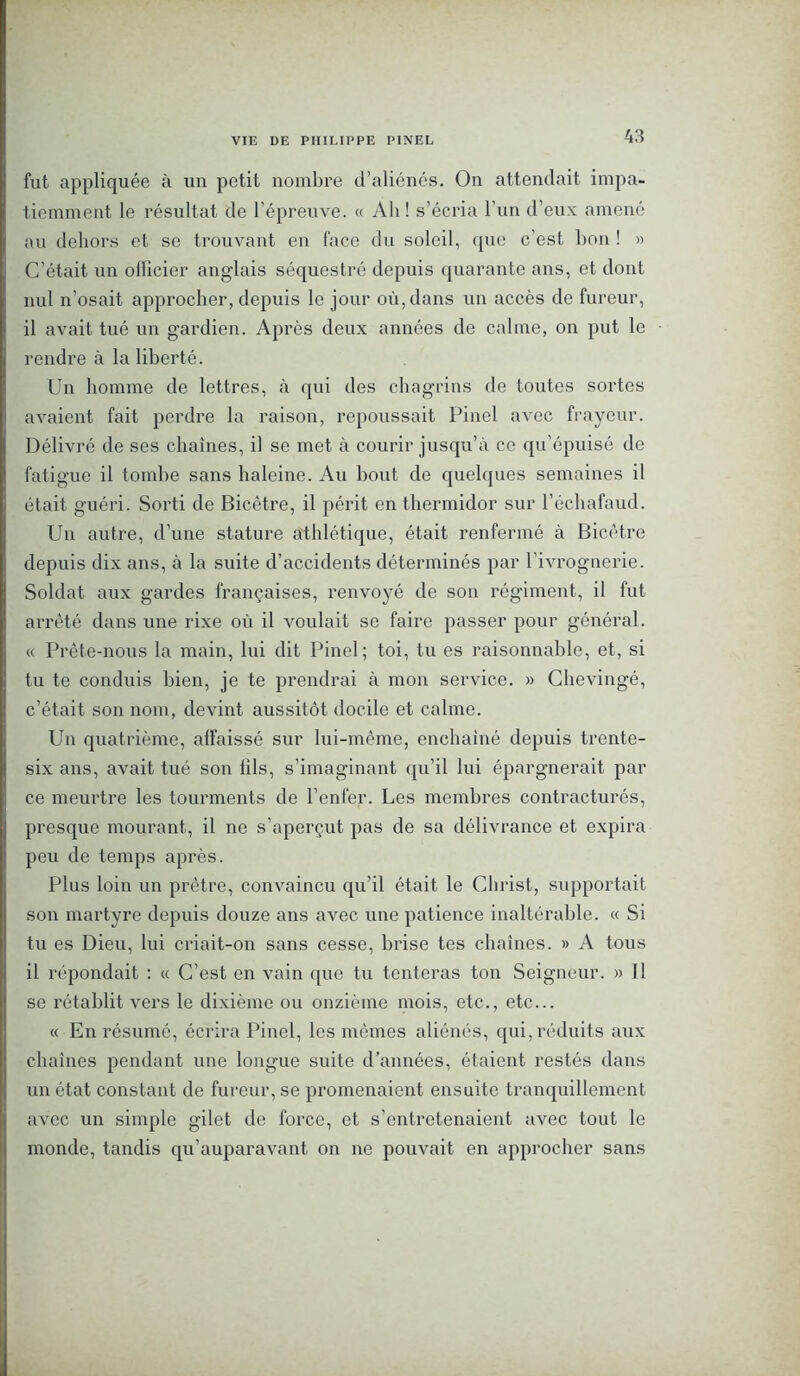 fut appliquée à un petit nombre d’aliénés. On attendait impa- tiemment le résultat de l’épreuve. « Ah! s’écria l’un d’eux amené au dehors et se trouvant en face du soleil, que c’est bon ! » C’était un officier anglais séquestré depuis quarante ans, et dont nul n’osait approcher, depuis le jour où, dans un accès de fureur, il avait tué un gardien. Après deux années de calme, on put le ■ rendre à la liberté. Un homme de lettres, à qui des chagrins de toutes sortes avaient fait perdre la raison, repoussait Pinel avec frayeur. Délivré de ses chaînes, il se met à courir jusqu’à ce qu’épuisé de fatigue il tombe sans haleine. Au bout de quelques semaines il était guéri. Sorti de Bicêtre, il périt en thermidor sur l’échafaud. Un autre, d’une stature athlétique, était renfermé à Bicêtre depuis dix ans, à la suite d’accidents déterminés par l’ivrognerie. Soldat aux gardes françaises, renvoyé de son régiment, il fut arrêté dans une rixe où il voulait se faire passer pour général. « Prête-nous la main, lui dit Pinel; toi, tu es raisonnable, et, si tu te conduis bien, je te prendrai à mon service. » Chevingé, c’était son nom, devint aussitôt docile et calme. Un quatrième, affaissé sur lui-même, enchaîné depuis trente- six ans, avait tué son fils, s’imaginant qu’il lui épargnerait par ce meurtre les tourments de l’enfer. Les membres contracturés, presque mourant, il ne s’aperçut pas de sa délivrance et expira peu de temps après. Plus loin un prêtre, convaincu qu’il était le Christ, supportait son martyre depuis douze ans avec une patience inaltérable. « Si tu es Dieu, lui criait-on sans cesse, brise tes chaînes. » A tous il répondait : « C’est en vain que tu tenteras ton Seigneur. » Il se rétablit vers le dixième ou onzième mois, etc., etc... « En résumé, écrira Pinel, les mêmes aliénés, qui, réduits aux chaînes pendant une longue suite d’années, étaient restés dans un état constant de fureur, se promenaient ensuite tranquillement avec un simple gilet de force, et s’entretenaient avec tout le monde, tandis qu’auparavant on ne pouvait en approcher sans