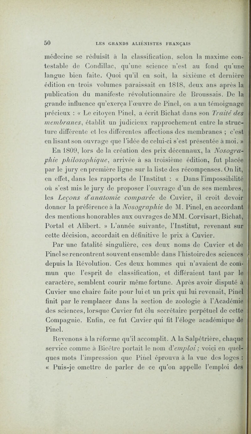 médecine se réduisît à la classification, selon la maxime con- testable de Condillac, qu’une science n’est au fond qu’une langue bien faite. Quoi qu’il en soit, la sixième et dernière édition en trois volumes paraissait en 1818, deux ans après la publication du manifeste révolutionnaire de Broussais. De la grande influence qu’exerça l’œuvre de Pinel, on a un témoignage précieux : « Le citoyen Pinel, a écrit Bichat dans son Traité des membranes, établit un judicieux rapprochement entre la struc- ture différente et les différentes affections des membranes ; c’est en lisant son ouvrage que l’idée de celui-ci s’est présentée à moi. » En 1809, lors de la création des prix décennaux, la Nosogra- phie philosophique, arrivée à sa troisième édition, fut placée par le jury en première ligne sur la liste des récompenses. On lit, en effet, dans les rapports de l’Institut : « Dans l’impossibilité où s’est mis le jury de proposer l’ouvrage d’un de ses membres, les Leçons d'anatomie comparée de Cuvier, il croit devoir donner la préférence à la Nosographie de M. Pinel, en accordant des mentions honorables aux ouvrages de MM. Corvisart, Bichat, Portai et Alibert. » L’année suivante, l’Institut, revenant sur cette décision, accordait en définitive le prix à Cuvier. Par une fatalité singulière, ces deux noms de Cuvier et de I Pinel se rencontrent souvent ensemble dans l’histoire des sciences î depuis la Révolution. Ces deux hommes qui n’avaient de com- mun que l’esprit de classification, et différaient tant par le caractère, semblent courir même fortune. Après avoir disputé à Cuvier une chaire faite pour lui et un prix qui lui revenait , Pinel finit par le remplacer dans la section de zoologie à l'Académie des sciences, lorsque Cuvier fut élu secrétaire perpétuel de cette Compagnie. Enfin, ce fut Cuvier qui fit l’éloge académique de Pinel. Revenons à la réforme qu’il accomplit. A la Salpêtrière, chaque service comme à Bicêtre portait le nom d’emploi ; voici en quel- ques mots l’impression que Pinel éprouva à la vue des loges : « Puis-je omettre de parler de ce qu’on appelle l’emploi des