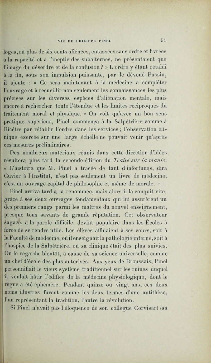 loges,où plus de six cents aliénées, entassées sans ordre et livrées à la rapacité et à l’ineptie des subalternes, ne présentaient que l’image du désordre et de la confusion ? » L’ordre y étant rétabli à la lin, sous son impulsion puissante, par le dévoué Pussin, il ajoute : « Ce sera maintenant à la médecine à compléter l’ouvrage et à recueillir non seulement les connaissances les plus précises sur les diverses espèces d’aliénation mentale, mais encore à rechercher toute l’étendue et les limites réciproques du traitement moral et physique. » On voit qu’avec un bon sens pratique supérieur, Pinel commença à la Salpêtrière comme à Bicêtre par rétablir l’ordre dans les services ; l’observation cli- nique exercée sur une large échelle ne pouvait venir qu’après ces mesures préliminaires. Des nombreux matériaux réunis dans cette direction d’idées résultera plus tard la seconde édition du Traité sur la manie. « L’histoire que M. Pinel a tracée de tant d’infortunes, dira Cuvier à l’Institut, n’est pas seulement un livre de médecine, c’est un ouvrage capital de philosophie et même de morale. » Pinel arriva tard à la renommée, mais alors il la conquit vite, grâce à ses deux ouvrages fondamentaux qui lui assurèrent un des premiers rangs parmi les maîtres du nouvel enseignement, presque tous savants de grande réputation. Cet observateur sagace, à la parole difficile, devint populaire dans les Ecoles à force de se rendre utile. Les élèves affluaient à ses cours, soit à la Faculté de médecine, où il enseignait la pathologie interne, soit à l’hospice de la Salpêtrière, où sa clinique était des plus suivies. On le regarda bientôt, à cause de sa science universelle, comme un chef d’école des plus autorisés. Aux yeux de Broussais, Pinel personnifiait le vieux système traditionnel sur les ruines duquel il voulait bâtir l’édifice de la médecine physiologique, dont le règne a été éphémère. Pendant quinze ou vingt ans, ces deux noms illustres furent comme les deux termes d’une antithèse, l’un représentant la tradition, l’autre la révolution. Si Pinel n’avait pas l’éloquence de son collègue Corvisart (sa