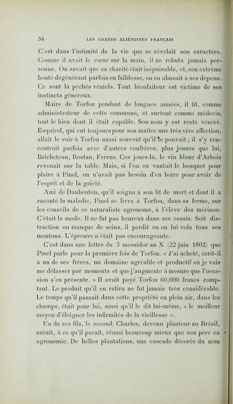 C’est dans l’intimité de la vie que se révélait son caractère. Comme il avait le cœur sur la main, il ne rebuta jamais per- sonne. On savait que sa charité était inépuisable, et, son extrême bonté dégénérant parfois en faiblesse, on en abusait à ses dépens. Ce sont là péchés véniels. Tout bienfaiteur est victime de ses instincts généreux. Maire de Torfou pendant de longues années, il fit, comme administrateur de cette commune, et surtout comme médecin, tout le bien dont il était capable. Son nom y est resté vénéré. Esquirol, qui eut toujours pour son maître une très vive affection, allait le voir à Torfou aussi souvent qu’il le pouvait ; il s’y ren- contrait parfois avec d’autres confrères, plus jeunes que lui, Bricheteau, Rostan, Ferrus. Ces jours-là, le vin blanc d’Arbois revenait sur la table. Mais, si l’on en vantait le bouquet pour plaire à Pinel, on n’avait pas besoin d’en boire pour avoir de l’esprit et de la gaieté. Ami de Daubenton, qu’il soigna à son lit de mort et dont il a raconté la maladie, Pinel se livra à Torfou, dans sa ferme, sur les conseils de ce naturaliste agronome, à l’élève des mérinos. C’était la mode. 11 ne fut pas heureux dans ses essais. Soit dis- traction ou manque de soins, il perdit ou on lui vola tous ses moutons. L’épreuve n’était pas encourageante. C’est dans une lettre du 3 messidor an X (22 juin 1802) que Pinel parle pour la première fois de Torfou. « J’ai acheté, écrit-il à un de ses frères, un domaine agréable et productif où je vais me délasser par moments et que j’augmente à mesure que l'occa- sion s’en présente. » Il avait payé Torfou 60,000 francs comp- tant. Le produit qu’il en retira ne fut jamais très considérable. Le temps qu’il passait dans cette propriété en plein air, dans les champs, était pour lui, ainsi qu’il le dit lui-même, « le meilleur moyen d’éloigner les infirmités de la vieillesse ». Un de ses fils, le second, Charles, devenu planteur au Brésil, aurait, à ce qu’il paraît, réussi beaucoup mieux que son père en • agronomie. De belles plantations, une cascade décorée du nom