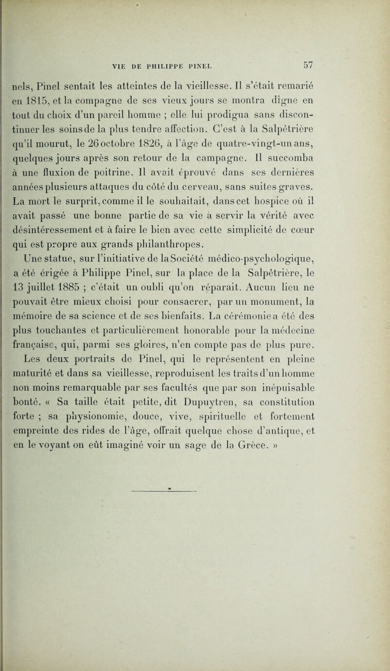 nels, Pinel sentait les atteintes de la vieillesse. Il s’était remarié en 1815, et la compagne de ses vieux jours se montra digne en tout du choix d’un pareil homme ; elle lui prodigua sans discon- tinuer les soins de la plus tendre affection. C’est à la Salpêtrière qu’il mourut, le 26 octobre 1826, à l’âge de quatre-vingt-un ans, quelques jours après son retour de la campagne. Il succomba à une fluxion de poitrine. 11 avait éprouvé dans ses dernières années plusieurs attaques du côté du cerveau, sans suites graves. La mort le surprit, comme il le souhaitait, dans cet hospice où il avait passé une bonne partie de sa vie à servir la vérité avec désintéressement et à faire le bien avec cette simplicité de cœur qui est propre aux grands philanthropes. Une statue, sur l’initiative de la Société médico-psychologique, a été érigée à Philippe Pinel, sur la place de la Salpêtrière, le 13 juillet 1885 ; c’était un oubli qu’on réparait. Aucun lieu ne pouvait être mieux choisi pour consacrer, par un monument, la mémoire de sa science et de ses bienfaits. La cérémoniea été des plus touchantes et particulièrement honorable pour la médecine française, qui, parmi ses gloires, n’en compte pas de plus pure. Les deux portraits de Pinel, qui le représentent en pleine maturité et dans sa vieillesse, reproduisent les traits d’un homme non moins remarquable par ses facultés que par son inépuisable bonté. « Sa taille était petite, dit Dupuytren, sa constitution forte ; sa physionomie, douce, vive, spirituelle et fortement empreinte des rides de l’âge, offrait quelque chose d’antique, et en le voyant on eût imaginé voir un sage de la Grèce. »