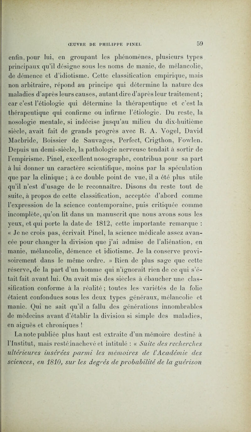 enfin, pour lui, en groupant les phénomènes, plusieurs types principaux qu’il désigne sous les noms de manie, de mélancolie, de démence et d’idiotisme. Cette classification empirique, mais non arbitraire, répond au principe qui détermine la nature des maladies d’après leurs causes, autant dire d’après leur traitement ; car c’est l’étiologie qui détermine la thérapeutique et c’est la thérapeutique qui confirme ou infirme l’étiologie. Du reste, la nosologie mentale, si indécise jusqu’au milieu du dix-huitième siècle, avait fait de grands progrès avec R. A. Yogel, David Macbride, Boissier de Sauvages, Perfect, Crigthon, Fowlen. Depuis un demi-siècle, la pathologie nerveuse tendait à sortir de l’empirisme. Pinel, excellent nosographe, contribua pour sa part à lui donner un caractère scientifique, moins par la spéculation que par la clinique ; à ce double point de vue, il a été plus utile qu’il n’est d’usage de le reconnaître. Disons du reste tout de suite, à propos de cette classification, acceptée d’abord comme l’expression de la science contemporaine, puis critiquée comme incomplète, qu’on lit dans un manuscrit que nous avons sous les yeux, et qui porte la date de 1812, cette importante remarque : « Je ne crois pas, écrivait Pinel, la science médicale assez avan- cée pour changer la division que j’ai admise de l’aliénation, en manie, mélancolie, démence et idiotisme. Je la conserve provi- soirement dans le même ordre. » Rien de plus sage que cette réserve, de la part d’un homme qui n’ignorait rien de ce qui s’é- tait fait avant lui. On avait mis des siècles à ébaucher une clas- sification conforme à la réalité ; toutes les variétés de la folie étaient confondues sous les deux types généraux, mélancolie et manie. Oui ne sait qu’il a fallu des générations innombrables de médecins avant d’établir la division si simple des maladies, en aiguës et chroniques ! La note publiée plus haut est extraite d’un mémoire destiné à l’Institut, mais resté inachevé et intitulé : « Suite des recherches ultérieures insérées parmi les mémoires de VAcadémie des sciences, en 1810, sur les degrés de probabilité de la guérison