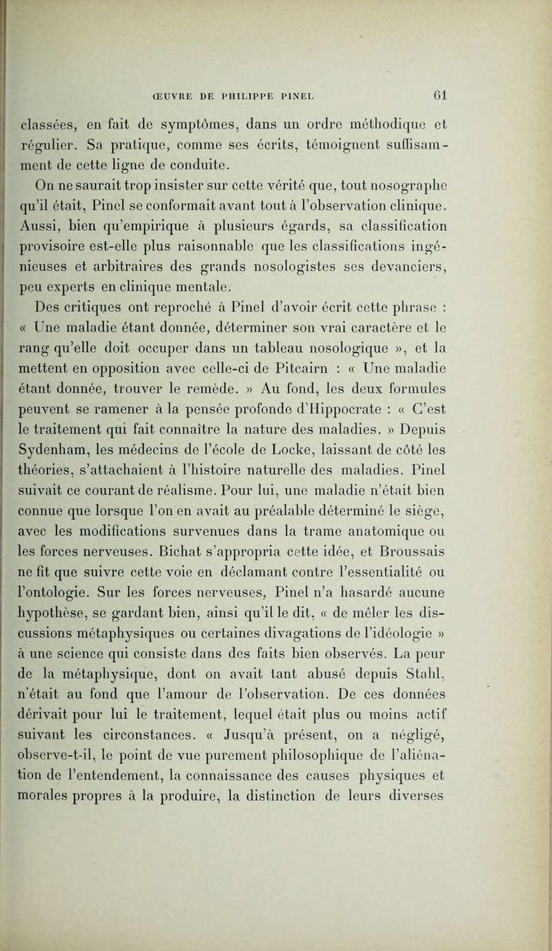 classées, en fait de symptômes, dans un ordre méthodique et régulier. Sa pratique, comme ses écrits, témoignent suffisam- ment de cette ligne de conduite. On ne saurait trop insister sur cette vérité que, tout nosographe qu’il était, Pinel se conformait avant tout à l’observation clinique. Aussi, bien qu’empirique à plusieurs égards, sa classification provisoire est-elle plus raisonnable que les classifications ingé- nieuses et arbitraires des grands nosologistes scs devanciers, peu experts en clinique mentale. Des critiques ont reproché à Pinel d’avoir écrit cette phrase : « Une maladie étant donnée, déterminer son vrai caractère et le rang qu’elle doit occuper dans un tableau nosologique », et la mettent en opposition avec celle-ci de Pitcairn : « Une maladie étant donnée, trouver le remède. » Au fond, les deux formules peuvent se ramener à la pensée profonde d’Hippocrate : « C’est le traitement qui fait connaître la nature des maladies. » Depuis Sydenham, les médecins de l’école de Locke, laissant de côté les théories, s’attachaient à l’histoire naturelle des maladies. Pinel suivait ce courant de réalisme. Pour lui, une maladie n’était bien connue que lorsque l’on en avait au préalable déterminé le siège, avec les modifications survenues dans la trame anatomique ou les forces nerveuses. Bichat s’appropria cette idée, et Broussais ne fit que suivre cette voie en déclamant contre l’essentialité ou l’ontologie. Sur les forces nerveuses, Pinel n’a hasardé aucune hypothèse, se gardant bien, ainsi qu’il le dit, « de mêler les dis- cussions métaphysiques ou certaines divagations de l’idéologie » à une science qui consiste dans des faits bien observés. La peur de la métaphysique, dont on avait tant abusé depuis Stahl, n'était au fond que l’amour de l’observation. De ces données dérivait pour lui le traitement, lequel était plus ou moins actif suivant les circonstances. « Jusqu’à présent, on a négligé, observe-t-il, le point de vue purement philosophique de l’aliéna- tion de l’entendement, la connaissance des causes physiques et morales propres à la produire, la distinction de leurs diverses