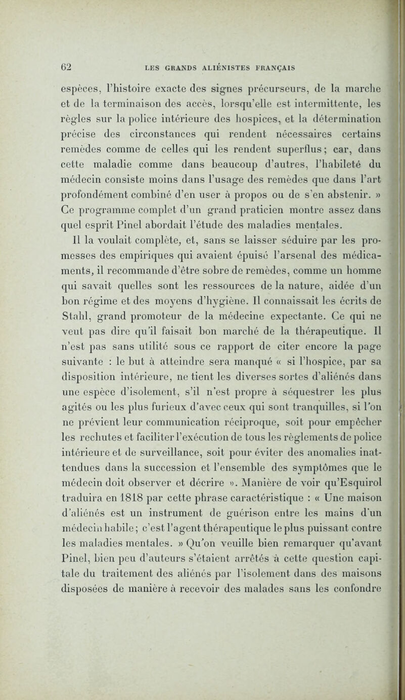 1 espèces, l’histoire exacte des signes précurseurs, de la marche et de la terminaison des accès, lorsqu’elle est intermittente, les règles sur la police intérieure des hospices, et la détermination précise des circonstances qui rendent nécessaires certains remèdes comme de celles qui les rendent superflus ; car, dans cette maladie comme dans beaucoup d’autres, l’habileté du médecin consiste moins dans l’usage des remèdes que dans l’art profondément combiné d’en user à propos ou de s'en abstenir. » Ce programme complet d’un grand praticien montre assez dans quel esprit Pinel abordait l’étude des maladies mentales. Il la voulait complète, et, sans se laisser séduire par les pro- messes des empiriques qui avaient épuisé l’arsenal des médica- ments, il recommande d’être sobre de remèdes, comme un homme qui savait quelles sont les ressources de la nature, aidée d’un bon régime et des moyens d’hygiène. Il connaissait les écrits de Stahl, grand promoteur de la médecine expectante. Ce qui ne veut pas dire qu’il faisait bon marché de la thérapeutique. Il n’est pas sans utilité sous ce rapport de citer encore la page suivante : le but à atteindre sera manqué « si l’hospice, par sa disposition intérieure, ne tient les diverses sortes d’aliénés dans une espèce d’isolement, s’il n’est propre à séquestrer les plus agités ou les plus furieux d’avec ceux qui sont tranquilles, si l’on ne prévient leur communication réciproque, soit pour empêcher les rechutes et faciliter l’exécution de tous les règlements de police intérieure et de surveillance, soit pour éviter des anomalies inat- tendues dans la succession et l’ensemble des symptômes que le médecin doit observer et décrire ». Manière de voir qu’Esquirol traduira en 1818 par cette phrase caractéristique : « Une maison d’aliénés est un instrument de guérison entre les mains d’un médecin habile; c’est l’agent thérapeutique le plus puissant contre les maladies mentales. » Qu’on veuille bien remarquer qu’avant Pinel, bien peu d’auteurs s’étaient arrêtés à cette question capi- tale du traitement des aliénés par l’isolement, dans des maisons disposées de manière à recevoir des malades sans les confondre