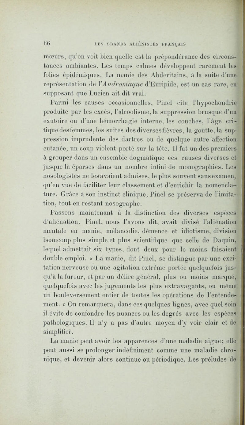 GG mœurs, qu’on voit bien quelle est la prépondérance des circons- tances ambiantes. Les temps calmes développent rarement les folies épidémiques. La manie des Abdéritains, à la suite d’une représentation de YAndromaque d’Euripide, est un cas rare, en supposant que Lucien ait dit vrai. Parmi les causes occasionnelles, Pinel cite l’hypochondric produite par les excès, l’alcoolisme,la suppression brusque d’un exutoire ou d’une hémorrhagie interne, les couches, l'âge cri- tique des femmes, les suites des diverses lièvres, la goutte, la sup- pression imprudente des dartres ou de quelque autre affection cutanée, un coup violent porté sur la tète. 11 fut un des premiers à grouper dans un ensemble dogmatique ces causes diverses et jusque-là éparses dans un nombre infini de monographies. Les nosologistes ne les avaient admises, le plus souvent sans examen, qu’en vue de faciliter leur classement et d’enrichir la nomencla- ture. Grâce à son instinct clinique, Pinel se préserva de l’imita- tion, tout en restant nosographe. Passons maintenant à la distinction des diverses espèces d’aliénation. Pinel, nous l’avons dit, avait divisé l’aliénation mentale en manie, mélancolie, démence et idiotisme, division beaucoup plus simple et plus scientifique que celle de Daquin, lequel admettait six types, dont deux pour le moins faisaient double emploi. « La manie, dit Pinel, se distingue par une exci- tation nerveuse ou une agitation extrême portée quelquefois jus- qu’à la fureur, et par un délire général, plus ou moins marqué, quelquefois avec les jugements les plus extravagants, ou meme un bouleversement entier de toutes les opérations de l’entende- ment. » On remarquera, dans ces quelques lignes, avec quel soin il évite de confondre les nuances ou les degrés avec les espèces pathologiques. 11 n’y a pas d’autre moyen d’y voir clair et de simplifier. La manie peut avoir les apparences d’une maladie aiguë; elle peut aussi se prolonger indéfiniment comme une maladie chro- nique, et devenir alors continue ou périodique. Les préludes de