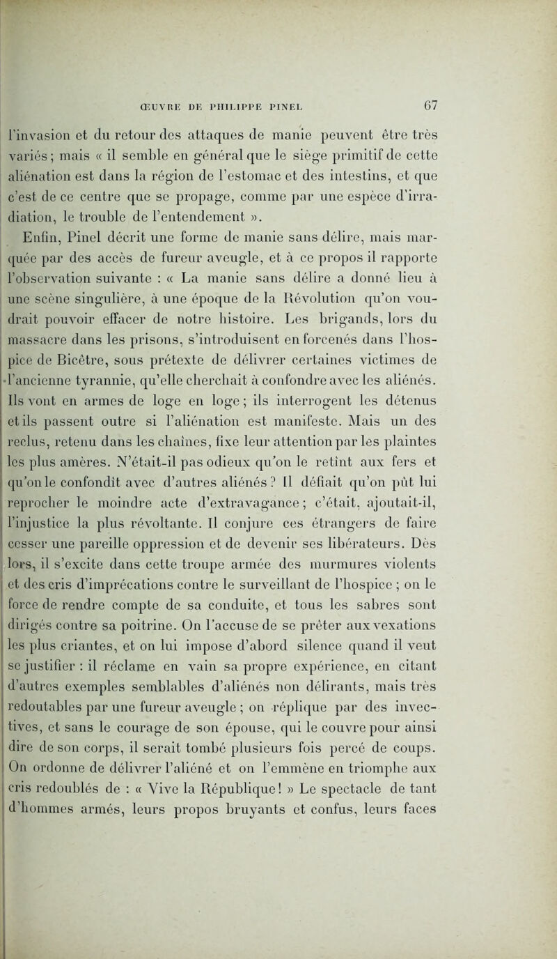 G7 l'invasion et du retour des attaques de manie peuvent être très variés ; mais « il semble en général que le siège primitif de cette aliénation est dans la région de l’estomac et des intestins, et que c’est de ce centre que se propage, comme par une espèce d’irra- diation, le trouble de l’entendement ». Enfin, Pinel décrit une forme de manie sans délire, mais mar- quée par des accès de fureur aveugle, et à ce propos il rapporte l’observation suivante : « La manie sans délire a donné lieu à une scène singulière, à une époque de la Révolution qu’on vou- drait pouvoir effacer de notre histoire. Les brigands, lors du massacre dans les prisons, s’introduisent en forcenés dans l’hos- pice de Bicêtre, sous prétexte de délivrer certaines victimes de l’ancienne tyrannie, qu’elle cherchait à confondre avec les aliénés. Ils vont en armes de loge en loge ; ils interrogent les détenus et ils passent outre si l’aliénation est manifeste. Mais un des reclus, retenu dans les chaînes, fixe leur attention par les plaintes les plus amères. N’était-il pas odieux qu’on le retint aux fers et qu’on le confondit avec d’autres aliénés ? Il défiait qu’on pût lui reprocher le moindre acte d’extravagance; c’était, ajoutait-il, l’injustice la plus révoltante. Il conjure ces étrangers de faire cesser une pareille oppression et de devenir ses libérateurs. Dès lors, il s’excite dans cette troupe armée des murmures violents et des cris d’imprécations contre le surveillant de l’hospice ; on le force de rendre compte de sa conduite, et tous les sabres sont dirigés contre sa poitrine. On l’accuse de se prêter aux vexations les plus criantes, et on lui impose d’abord silence quand il veut se justifier : il réclame en vain sa propre expérience, en citant d’autres exemples semblables d’aliénés non délirants, mais très redoutables par une fureur aveugle ; on réplique par des invec- tives, et sans le courage de son épouse, qui le couvre pour ainsi dire de son corps, il serait tombé plusieurs fois percé de coups. On ordonne de délivrer l’aliéné et on l’emmène en triomphe aux cris redoublés de : « Vive la République! » Le spectacle de tant d’hommes armés, leurs propos bruyants et confus, leurs faces