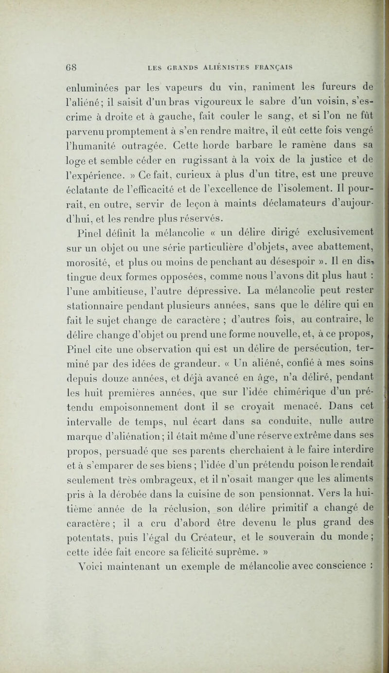enluminées par les vapeurs du vin, raniment les fureurs de l’aliéné; il saisit d’un bras vigoureux le sabre d’un voisin, s’es- crime à droite et à gauche, fait couler le sang, et si l’on ne fût parvenu promptement à s’en rendre maître, il eût cette fois vengé l’humanité outragée. Cette horde barbare le ramène dans sa loge et semble céder en rugissant à la voix de la justice et de l’expérience. » Ce fait, curieux à plus d’un titre, est une preuve éclatante de l’efficacité et de l’excellence de l’isolement. Il pour- rait, en outre, servir de leçon à maints déclamateurs d’aujour- d’hui, et les rendre plus réservés. Pinel définit la mélancolie « un délire dirigé exclusivement sur un objet ou une série particulière d’objets, avec abattement, morosité, et plus ou moins de penchant au désespoir ». Il en dis» tingue deux formes opposées, comme nous l’avons dit plus haut : l’une ambitieuse, l’autre dépressive. La mélancolie peut rester stationnaire pendant plusieurs années, sans que le délire qui en fait le sujet change de caractère ; d’autres fois, au contraire, le délire change d’objet ou prend une forme nouvelle, et, à ce propos, Pinel cite une observation qui est un délire de persécution, ter- miné par des idées de grandeur. « Un aliéné, confié à mes soins depuis douze années, et déjà avancé en âge, n’a déliré, pendant les huit premières années, que sur l’idée chimérique d’un pré- tendu empoisonnement dont il se croyait menacé. Dans cet intervalle de temps, nul écart dans sa conduite, nulle autre marque d’aliénation ; il était môme d’une réserve extrême dans ses propos, persuadé que ses parents cherchaient à le faire interdire et à s’emparer de ses biens ; l’idée d’un prétendu poison le rendait seulement très ombrageux, et il n’osait manger que les aliments pris à la dérobée dans la cuisine de son pensionnat. Vers la hui- tième année de la réclusion, son délire primitif a changé de caractère ; il a cru d’abord être devenu le plus grand des potentats, puis l’égal du Créateur, et le souverain du monde ; cette idée fait encore sa félicité suprême. » Voici maintenant un exemple de mélancolie avec conscience :