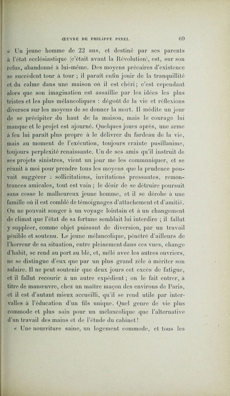 « Un jeune homme de 22 ans, et destiné par ses parents à l’état ecclésiastique (c’était avant la Révolution), est, sur son refus, abandonné à lui-même. Des moyens précaires d’existence se succèdent tour à tour ; il paraît enfin jouir de la tranquillité et du calme dans une maison où il est chéri ; c’est cependant alors que son imagination est assaillie par les idées les plus tristes et les plus mélancoliques : dégoût de la vie et réflexions diverses sur les moyens de se donner la mort. Il médite un jour de se précipiter du haut de la maison, mais le courage lui manque et le projet est ajourné. Quelques jours après, une arme à feu lui parait plus propre à le délivrer du fardeau de la vie, mais au moment de l’exécution, toujours crainte pusillanime, toujours perplexité renaissante. Un de ses amis qu’il instruit de ses projets sinistres, vient un jour me les communiquer, et se réunit à moi pour prendre tous les moyens que la prudence pou- vait suggérer . sollicitations, invitations pressantes, remon- trances amicales, tout est vain ; le désir de se détruire poursuit sans cesse le malheureux jeune homme, et il se dérobe à une famille où il est comblé de témoignages d’attachement et d’amitié. On ne pouvait songer à un voyage lointain et à un changement de climat que l’état de sa fortune semblait lui interdire ; il fallut y suppléer, comme objet puissant de diversion, par un travail pénible et soutenu. Le jeune mélancolique, pénétré d’ailleurs de l’horreur de sa situation, entre pleinement dans ces vues, change d’habit, sc rend au port au blé, et, mêlé avec les autres ouvriers, ne se distingue d’eux que par un plus grand zèle à mériter son salaire. 11 ne peut soutenir que deux jours cet excès de fatigue, et il fallut recourir à un autre expédient ; on le fait entrer, à titre de manœuvre, chez un maître maçon des environs de Paris, et il est d’autant mieux accueilli, qu’il se rend utile par inter- valles à l’éducation d’un fils unique. Quel genre de vie plus commode et plus sain pour un mélancolique que l’alternative d’un travail des mains et de l’étude du cabinet ! « Une nourriture saine, un logement commode, et tous les