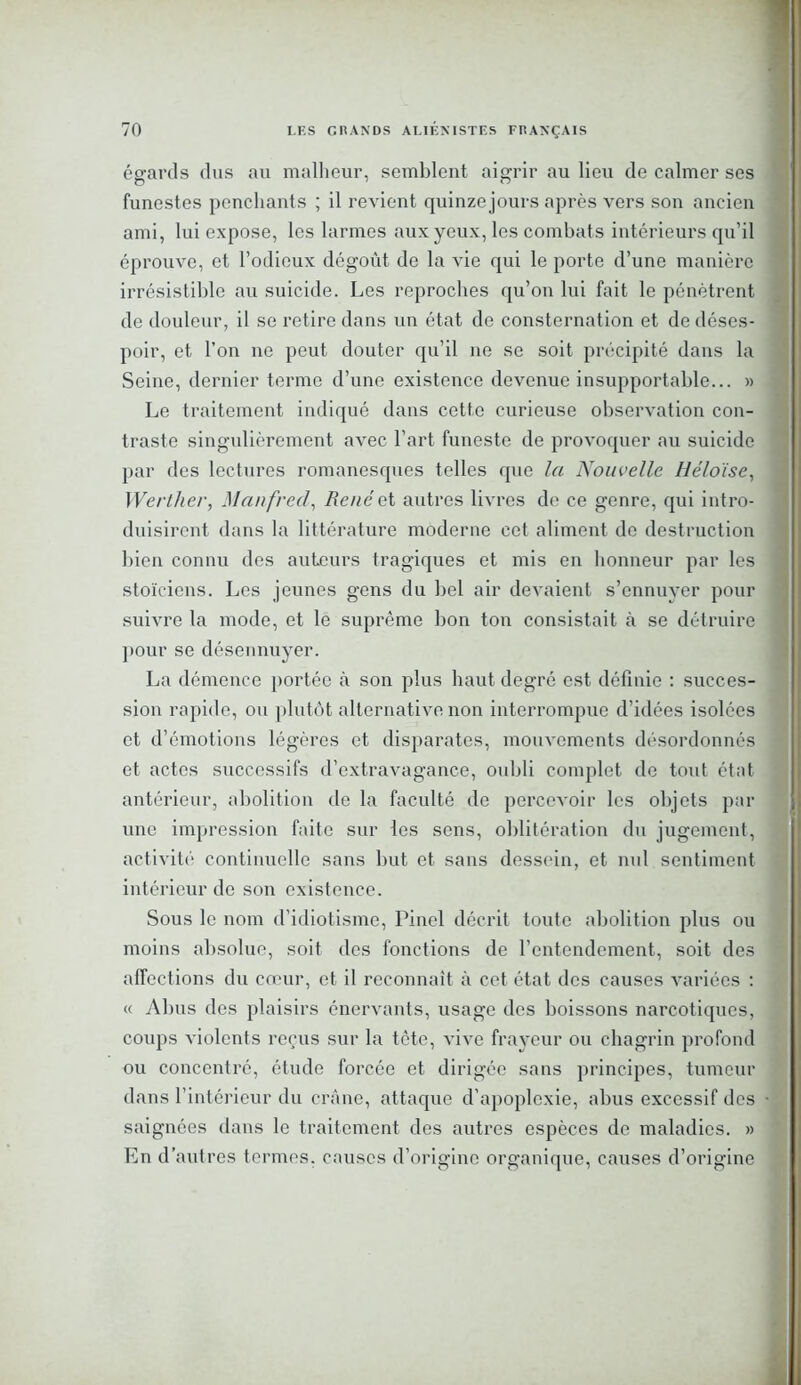 égards dus au malheur, semblent aigrir au lieu de calmer ses funest es penchants ; il revient quinze jours après vers son ancien ami, lui expose, les larmes aux yeux, les combats intérieurs qu’il éprouve, et l’odieux dégoût de la vie qui le porte d’une manière irrésistible au suicide. Les reproches qu’on lui fait le pénètrent de douleur, il se retire dans un état de consternation et de déses- poir, et l’on ne peut douter qu’il ne se soit précipité dans la Seine, dernier terme d’une existence devenue insupportable... » Le traitement indiqué dans cette curieuse observation con- traste singulièrement avec l’art funeste de provoquer au suicide par des lectures romanesques telles que la Nouvelle Héloïse, Werther, Manfred, René et autres livres de ce genre, qui intro- duisirent dans la littérature moderne cet aliment de destruction bien connu des auteurs tragiques et mis en honneur par les stoïciens. Les jeunes gens du bel air devaient s’ennuyer pour suivre la mode, et le suprême bon ton consistait à se détruire pour se désennuyer. La démence portée à son plus haut degré est définie : succes- sion rapide, ou plutôt alternative non interrompue d’idées isolées et d’émotions légères et disparates, mouvements désordonnés et actes successifs d’extravagance, oubli complet de tout état antérieur, abolition de la faculté de percevoir les objets par une impression faite sur les sens, oblitération du jugement, activité continuelle sans but et sans dessein, et nul sentiment intérieur de son existence. Sous le nom d’idiotisme, Pinel décrit toute abolition plus ou moins absolue, soit des fonctions de l'entendement, soit des affections du cœur, et il reconnaît à cet état des causes variées : « Abus des plaisirs énervants, usage des boissons narcotiques, coups violents reçus sur la tète, vive frayeur ou chagrin profond ou concentré, étude forcée et dirigée sans principes, tumeur dans l’intérieur du crâne, attaque d’apoplexie, abus excessif des • saignées dans le traitement des autres espèces de maladies. » En d’autres termes, causes d’origine organique, causes d’origine