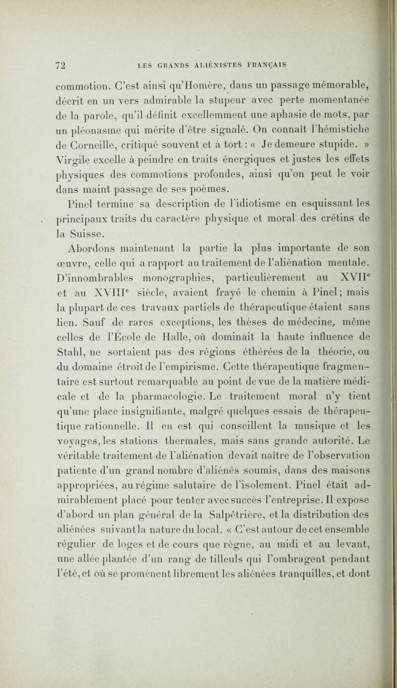 commotion. C’est ainsi qu’Homère, dans un passage mémorable, décrit en un vers admirable la stupeur avec perte momentanée de la parole, qu’il définit excellemment une aphasie de mots, par un pléonasme qui mérite d’être signalé. On connaît l'hémistiche de Corneille, critiqué souvent et à tort : « Je demeure stupide. » Virgile excelle à peindre en traits énergiques et justes les effets physiques des commotions profondes, ainsi qu’on peut le voir dans maint passage de ses poèmes. Pinel termine sa description de l’idiotisme en esquissant les principaux traits du caractère physique et moral des crétins de la Suisse. Abordons maintenant la partie la plus importante de son œuvre, celle qui a rapport au traitement de l’aliénation mentale. D’innombrables monographies, particulièrement au XVIIe et au XVIIIe siècle, avaient frayé le chemin à Pinel; mais la plupart de ces travaux partiels de thérapeutique étaient sans lien. Sauf de rares exceptions, les thèses de médecine, même celles de l’Ecole de Halle, où dominait la haute influence de Stahl, ne sortaient pas- des régions éthérées de la théorie, ou du domaine étroit de l’empirisme. Cette thérapeutique fragmen- taire est surtout remarquable au point de vue de la matière médi- cale et de la pharmacologie. Le traitement moral n’y tient qu’une place insignifiante, malgré quelques essais de thérapeu- tique rationnelle. Il en est qui conseillent la musique et les voyages, les stations thermales, mais sans grande autorité. Le véritable traitement de l’aliénation devait naître de l’observation patiente d’un grand nombre d’aliénés soumis, dans des maisons appropriées, au régime salutaire de l’isolement. Pinel était ad- mirablement placé pour tenter avec succès l’entreprise. Il expose d’abord un plan général de la Salpêtrière, et la distribution des aliénées suivant la nature du local. « C'est autour de cet ensemble régulier de loges et de cours que règne, au midi et au levant, une allée plantée d’un rang de tilleuls qui l’ombragent pendant l’été, et où se promènent librement les aliénées tranquilles, et dont
