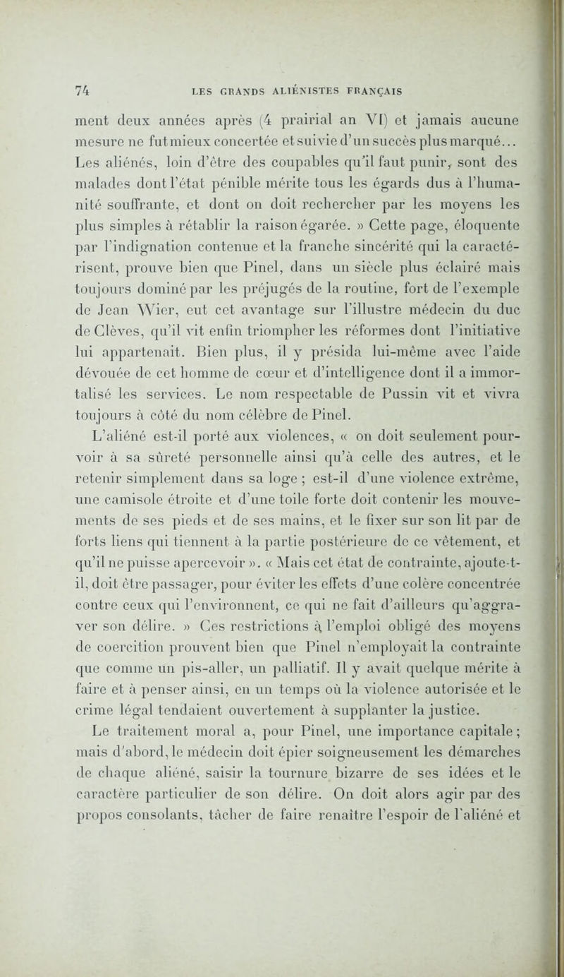 mont (leux années après (4 prairial an VI) et jamais aucune mesure ne fut mieux concertée et suivie d’un succès plus marqué... Les aliénés, loin d’être des coupables qu’il faut punir, sont des malades dont l’état pénible mérite tous les égards dus à l’huma- nité souffrante, et dont on doit rechercher par les moyens les plus simples à rétablir la raison égarée. » Cette page, éloquente par l’indignation contenue et la franche sincérité qui la caracté- risent, prouve bien que Pinel, dans un siècle plus éclairé mais toujours dominé par les préjugés de la routine, fort de l’exemple de Jean Wier, eut cet avantage sur l’illustre médecin du duc de Clèves, qu’il vit enfin triompher les réformes dont l’initiative lui appartenait. Bien plus, il y présida lui-même avec l’aide dévouée de cet homme de cœur et d’intelligence dont il a immor- talisé les services. Le nom respectable de Pussin vit et vivra toujours à côté du nom célèbre de Pinel. L’aliéné est-il porté aux violences, « on doit seulement pour- voir à sa sûreté personnelle ainsi qu’à celle des autres, et le retenir simplement dans sa loge ; est-il d’une violence extrême, une camisole étroite et d’une toile forte doit contenir les mouve- ments de ses pieds et de ses mains, et le fixer sur son lit par de forts liens qui tiennent à la partie postérieure de ce vêtement, et qu’il ne puisse apercevoir ». « Mais cet état de contrainte, ajoute-t- il, doit être passager, pour éviter les effets d’une colère concentrée contre ceux qui l’environnent, ce qui ne fait d’ailleurs qu'aggra- ver son délire. » Ces restrictions à l’emploi obligé des moyens de coercition prouvent bien que Pinel n’employait la contrainte que comme un pis-aller, un palliatif. Il y avait quelque mérite à faire et à penser ainsi, en un temps où la violence autorisée et le crime légal tendaient ouvertement à supplanter la justice. Le traitement moral a, pour Pinel, une importance capitale ; mais d’abord, le médecin doit épier soigneusement les démarches de chaque aliéné, saisir la tournure bizarre de ses idées et le caractère particulier de son délire. On doit alors agir par des propos consolants, tâcher de faire renaître l’espoir de l'aliéné et