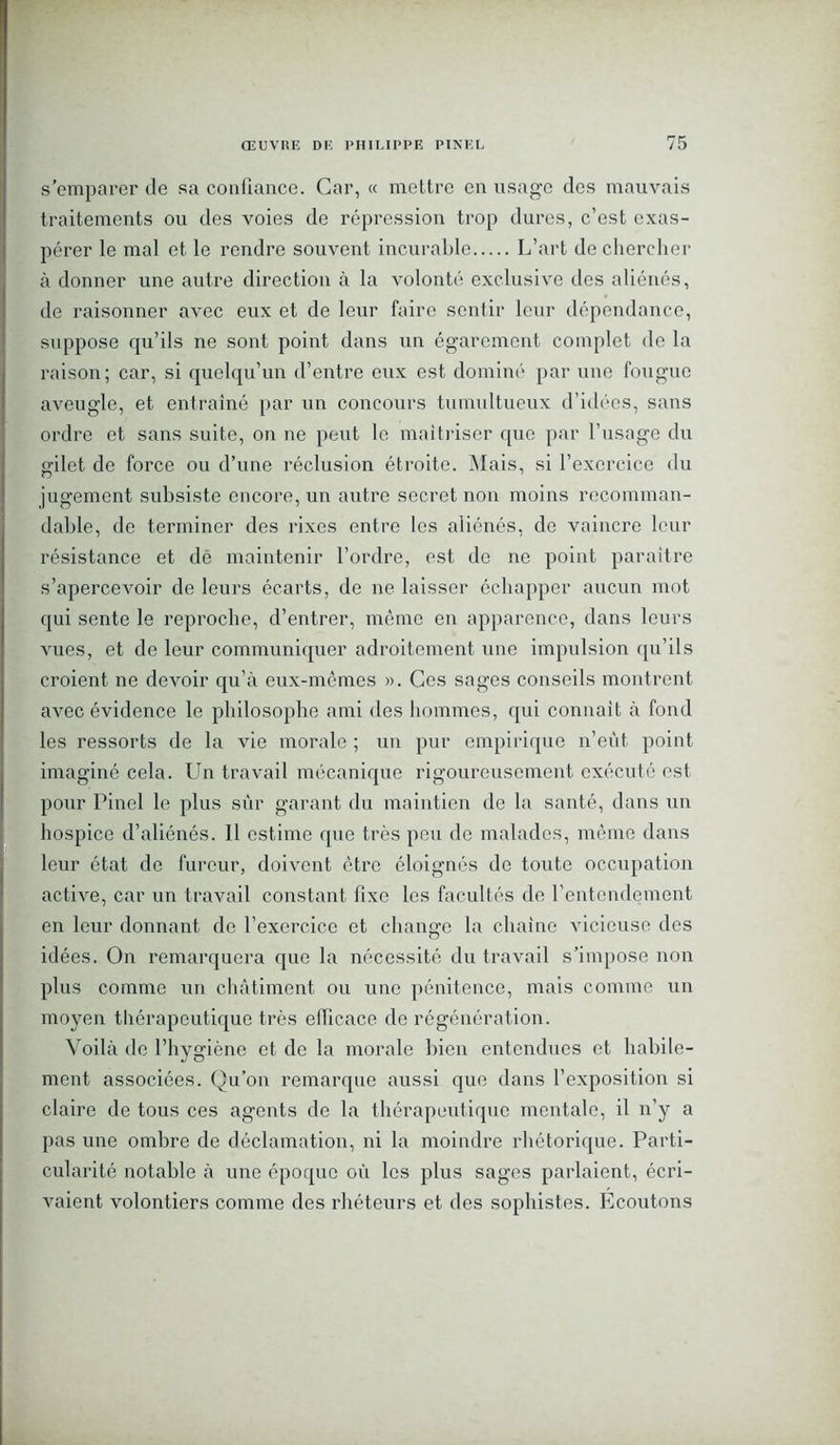s’emparer de sa confiance. Car, « mettre en usage des mauvais traitements ou des voies de répression trop dures, c’est exas- pérer le mal et le rendre souvent incurable L’art de chercher à donner une autre direction à la volonté exclusive des aliénés, de raisonner avec eux et de leur faire sentir leur dépendance, suppose qu’ils ne sont point dans un égarement complet de la raison; car, si quelqu’un d’entre enx est dominé par une fougue aveugle, et entraîné par un concours tumultueux d’idées, sans ordre et sans suite, on ne peut le maîtriser que par l’usage du gilet de force ou d’une réclusion étroite. Mais, si l’exercice du jugement subsiste encore, un autre secret non moins recomman- dable, de terminer des rixes entre les aliénés, de vaincre leur résistance et dé maintenir l’ordre, est de ne point paraître s’apercevoir de leurs écarts, de ne laisser échapper aucun mot qui sente le reproche, d’entrer, même en apparence, dans leurs vues, et de leur communiquer adroitement une impulsion qu’ils croient ne devoir qu’à eux-mêmes ». Ces sages conseils montrent avec évidence le philosophe ami des hommes, qui connaît à fond les ressorts de la vie morale ; un pur empirique n’eût point imaginé cela. Un travail mécanique rigoureusement exécuté est pour Pinel le plus sûr garant du maintien de la santé, dans un hospice d’aliénés. 11 estime que très peu de malades, même dans leur état de fureur, doivent être éloignés de toute occupation active, car un travail constant fixe les facultés de l’entendement en leur donnant de l’exercice et change la chaîne vicieuse des idées. On remarquera que la nécessité du travail s’impose non plus comme un châtiment ou une pénitence, mais comme un moyen thérapeutique très elficace de régénération. Voilà de l’hygiène et de la morale bien entendues et habile- ment associées. Qu’on remarque aussi que dans l’exposition si claire de tous ces ag'ents de la thérapeutique mentale, il n’y a pas une ombre de déclamation, ni la moindre rhétorique. Parti- cularité notable à une époque oû les plus sages parlaient, écri- vaient volontiers comme des rhéteurs et des sophistes. Ecoutons