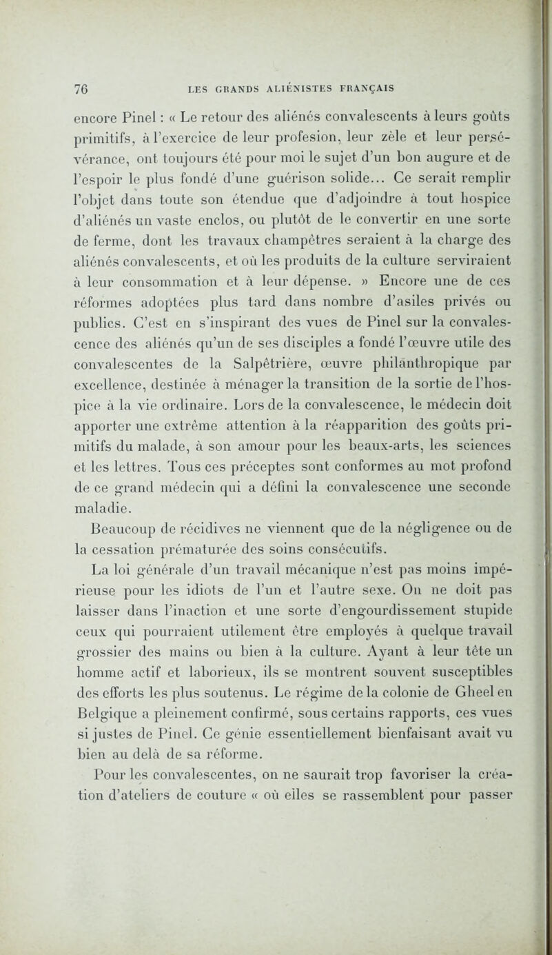 encore Pinel : « Le retour des aliénés convalescents à leurs goûts primitifs, à l’exercice de leur profesion, leur zèle et leur persé- vérance, ont toujours été pour moi le sujet d’un bon augure et de l’espoir le plus fondé d’une guérison solide... Ce serait remplir l’objet dans toute son étendue que d’adjoindre à tout hospice d’aliénés un vaste enclos, ou plutôt de le convertir en une sorte de ferme, dont les travaux champêtres seraient à la charge des aliénés convalescents, et où les produits de la culture serviraient à leur consommation et à leur dépense. » Encore une de ces réformes adoptées plus tard dans nombre d’asiles privés ou publics. C’est en s’inspirant des vues de Pinel sur la convales- cence des aliénés qu’un de ses disciples a fondé l’œuvre utile des convalescentes de la Salpêtrière, œuvre philanthropique par excellence, destinée à ménager la transition de la sortie de l’hos- pice à la vie ordinaire. Lors de la convalescence, le médecin doit apporter une extrême attention à la réapparition des goûts pri- mitifs du malade, à son amour pour les beaux-arts, les sciences et les lettres. Tous ces préceptes sont conformes au mot profond de ce grand médecin qui a défini la convalescence une seconde maladie. Beaucoup de récidives ne viennent que de la négligence ou de la cessation prématurée des soins consécutifs. La loi générale d’un travail mécanique n’est pas moins impé- rieuse pour les idiots de l’un et l’autre sexe. O11 ne doit pas laisser dans l’inaction et une sorte d’engourdissement stupide ceux qui pourraient utilement être employés à quelque travail grossier des mains ou bien à la culture. Ayant à leur tête un homme actif et laborieux, ils se montrent souvent susceptibles des efforts les plus soutenus. Le régime de la colonie de Gheel en Belgique a pleinement confirmé, sous certains rapports, ces vues si justes de Pinel. Ce génie essentiellement bienfaisant avait vu bien au delà de sa réforme. Pour les convalescentes, on ne saurait trop favoriser la créa- tion d’ateliers de couture « où eiles se rassemblent pour passer