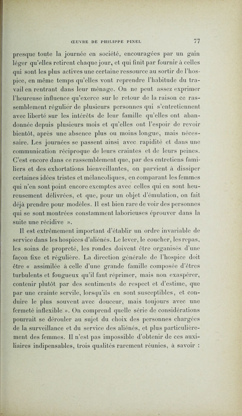 presque toute la journée en société, encouragées par un gain léger qu’elles retirent chaque jour, et qui finit par fournir à celles qui sont les plus actives une certaine ressource au sortir de l’hos- pice, en même temps qu’elles vont reprendre l’habitude du tra- vail en rentrant dans leur ménage. On ne peut assez exprimer l’heureuse inlluence qu’exerce sur le retour de la raison ce ras- semblement régulier de plusieurs personnes qui s’entretiennent avec liberté sur les intérêts de leur famille qu’elles ont aban- donnée depuis plusieurs mois et qu’elles ont l’espoir de revoir bientôt, après une absence plus ou moins longue, mais néces- saire. Les journées se passent ainsi avec rapidité et dans une communication réciproque de leurs craintes et de leurs peines. C’est encore dans ce rassemblement que, par des entretiens fami- liers et des exhortations bienveillantes, on parvient à dissiper certaines idées tristes et mélancoliques, en comparant les femmes qui n’en sont point encore exemptes avec celles qui en sont heu- reusement délivrées, et que, pour un objet d’émulation, on fait déjà prendre pour modèles. Il est bien rare de voir des personnes qui se sont montrées constamment laborieuses éprouver dans la suite une récidive ». 11 est extrêmement important d’établir un ordre invariable de service dans les hospices d’aliénés. Le lever, le coucher, les repas, les soins de propreté, les rondes doivent être organisés d’une façon fixe et régulière. La direction générale de l’hospice doit être « assimilée à celle d’une grande famille composée d’êtres turbulents et fougueux qu’il faut réprimer, mais non exaspérer, contenir plutôt par des sentiments de respect et d’estime, que par une crainte servile, lorsqu’ils en sont susceptibles, et con- duire le plus souvent avec douceur, mais toujours avec une fermeté inflexible ». On comprend quelle série de considérations pourrait se dérouler au sujet du choix des personnes chargées de la surveillance et du service des aliénés, et plus particulière- ment des femmes. Il n’est pas impossible d’obtenir de ces auxi- liaires indipensables, trois qualités rarement réunies, à savoir :