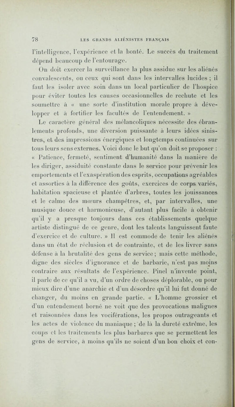 l’intelligence, l'expérience et la honte. Le succès du traitement dépend beaucoup de l’entourage. ün doit exercer la surveillance la plus assidue sur les aliénés convalescents, ou ceux qui sont dans les intervalles lucides ; il faut les isoler avec soin dans un local particulier de l’hospice pour éviter toutes les causes occasionnelles de rechute et les soumettre à « une sorte d’institution morale propre à déve- lopper et à fortifier les facultés de l’entendement. » Le caractère général des mélancoliques nécessite des ébran- lements profonds, une diversion puissante à leurs idées sinis- tres, et des impressions énergiques et longtemps continuées sur tous leurs sens externes. Voici donc le but qu’on doit se proposer : « Patience, fermeté, sentiment d’humanité dans la manière de les diriger, assiduité constante dans le service pour prévenir les emportements et l’exaspération des esprits, occupations agréables et assorties à la différence des goûts, exercices de corps variés, habitation spacieuse et plantée d’arbres, toutes les jouissances et le calme des mœurs champêtres, et, par intervalles, une musique douce et harmonieuse, d’autant plus facile à obtenir (ju'il y a presque toujours dans ces établissements quelque artiste distingué de ce genre, dont les talents languissent faute d’exercice et de culture. » 11 est commode de tenir les aliénés dans un état de réclusion et de contrainte, et de les livrer sans défense à la brutalité des gens de service ; mais cette méthode, digne des siècles d’ignorance et de barbarie, n'est pas moins contraire aux résultats de l’expérience. Pinel n’invente point, il parle de ce qu’il a vu, d’un ordre de choses déplorable, ou pour mieux dire d’une anarchie et d’un désordre qu’il lui fut donné de changer, du moins en grande partie. « L’homme grossier et d’un entendement borné ne voit que des provocations malignes et raisonnées dans les vociférations, les propos outrageants et les actes de violence du maniaque ; de là la dureté extrême, les coups et les traitements les plus barbares que se permettent les gens de service, à moins qu’ils ne soient d’un bon choix et con-