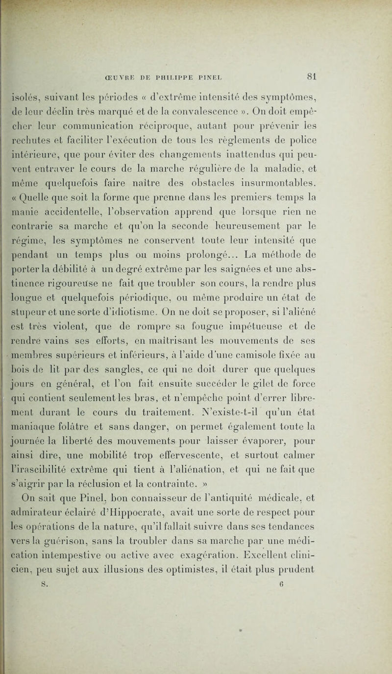 isolés, suivant les périodes « d’extrême intensité des symptômes, de leur déclin très marqué et de la convalescence ». On doit empê- cher leur communication réciproque, autant pour prévenir les rechutes et faciliter l’exécution de tous les règlements de police intérieure, que pour éviter des changements inattendus qui peu- vent entraver le cours de la marche régulière de la maladie, et même quelquefois faire naître des obstacles insurmontables. « Quelle que soit la forme que prenne dans les premiers temps la manie accidentelle, l’observation apprend que lorsque rien ne contrarie sa marche et qu’on la seconde heureusement par le régime, les symptômes ne conservent toute leur intensité que pendant un temps plus ou moins prolongé... La méthode de porter la débilité à un degré extrême par les saignées et une abs- tinence rigoureuse ne fait que troubler son cours, la rendre plus longue et quelquefois périodique, ou même produire un état de stupeur et une sorte d’idiotisme. On ne doit se proposer, si l’aliéné est très violent, que de rompre sa fougue impétueuse et de rendre vains ses efforts, en maîtrisant les mouvements de ses membres supérieurs et inférieurs, à l’aide d’une camisole fixée au bois de lit par des sangles, ce qui ne doit durer que quelques jours en général, et l’on fait ensuite succéder le gilet de force qui contient seulement les bras, et n’empêche point d’errer libre- ment durant le cours du traitement. N’existe-t-il qu’un état maniaque folâtre et sans danger, on permet également toute la journée la liberté des mouvements pour laisser évaporer, pour ainsi dire, une mobilité trop effervescente, et surtout calmer l’irascibilité extrême qui tient à l’aliénation, et qui ne fait que s’aigrir par la réclusion et la contrainte. » On sait que Pinel, bon connaisseur de l’antiquité médicale, et admirateur éclairé d’Hippocrate, avait une sorte de respect pour les opérations de la nature, qu’il fallait suivre dans ses tendances vers la guérison, sans la troubler dans sa marche par une médi- cation intempestive ou active avec exagération. Excellent clini- cien, peu sujet aux illusions des optimistes, il était plus prudent s. 0