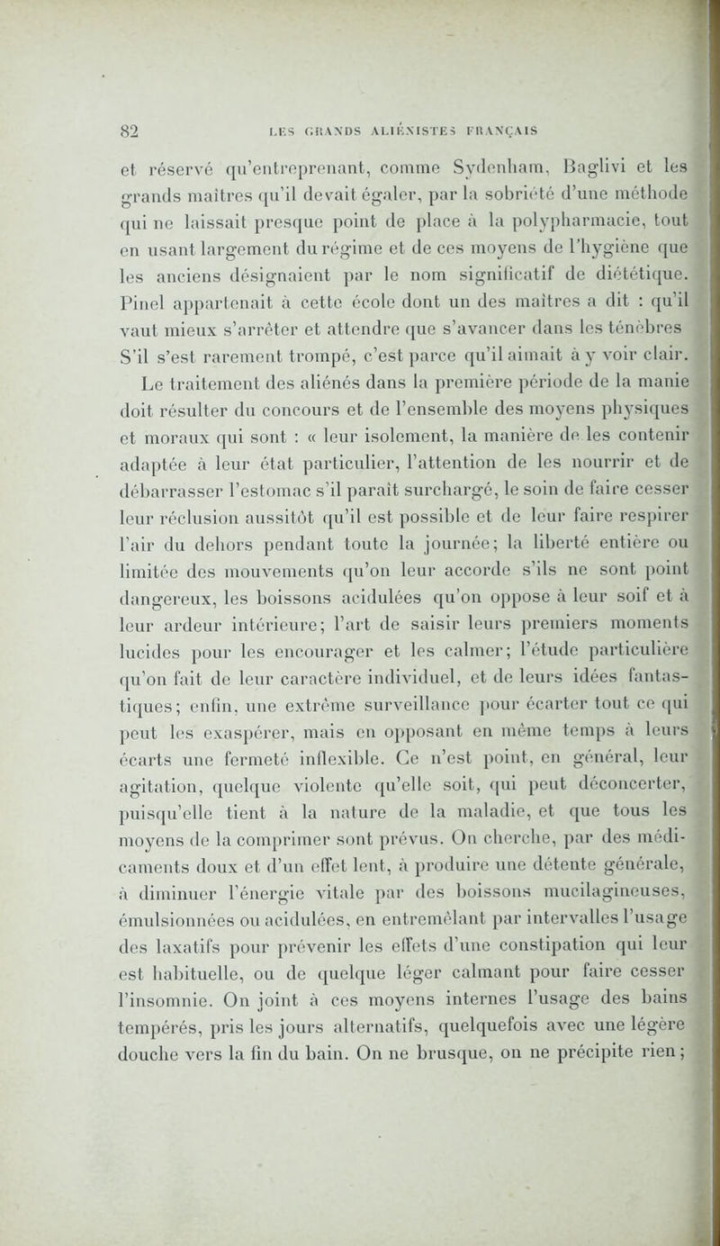 et réservé qu’entreprenant, comme Sydenham, Baglivi et les grands maîtres qu’il devait égaler, par la sobriété d’une méthode qui ne laissait presque point de place à la polypharmacie, tout en usant largement du régime et de ces moyens de l’hygiène que les anciens désignaient par le nom significatif de diététique. Pinel appartenait à cette école dont un des maîtres a dit : qu’il vaut mieux s’arrêter et attendre que s’avancer dans les ténèbres S’il s’est rarement trompé, c’est parce qu’il aimait à y voir clair. Le traitement des aliénés dans la première période de la manie doit résulter du concours et de l’ensemble des moyens physiques et moraux qui sont : « leur isolement, la manière de les contenir adaptée à leur état particulier, l’attention de les nourrir et de débarrasser l’estomac s’il parait surchargé, le soin de faire cesser leur réclusion aussitôt qu’il est possible et de leur faire respirer l’air du dehors pendant toute la journée; la liberté entière ou limitée des mouvements qu’on leur accorde s’ils ne sont point dangereux, les boissons acidulées qu’on oppose à leur soif et à leur ardeur intérieure; l’art de saisir leurs premiers moments lucides pour les encourager et les calmer; l’étude particulière qu’on fait de leur caractère individuel, et de leurs idées fantas- tiques; enfin, une extrême surveillance pour écarter tout ce qui peut les exaspérer, mais en opposant en même temps a leurs écarts une fermeté inflexible. Ce n’est point, en général, leur agitation, quelque violente qu’elle soit, qui peut déconcerter, puisqu’elle tient à la nature de la maladie, et que tous les moyens de la comprimer sont prévus. On cherche, par des médi- caments doux et d’un effet lent, à produire une détente générale, à diminuer l’énergie A'itale par des boissons mucilagineuses, émulsionnées ou acidulées, en entremêlant par intervalles l’usage des laxatifs pour prévenir les effets d’une constipation qui leur est habituelle, ou de quelque léger calmant pour faire cesser l’insomnie. On joint à ces moyens internes l’usage des bains tempérés, pris les jours alternatifs, quelquefois avec une légère douche vers la fin du bain. On ne brusque, on ne précipite rien ;