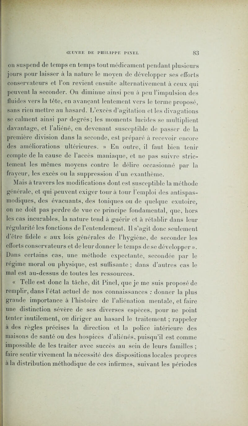 on suspend de temps en temps tout médicament pendant plusieurs jours pour laisser à la nature le moyen de développer ses efforts conservateurs et l’on revient ensuite alternativement à ceux qui peuvent la seconder. On diminue ainsi peu à peu l’impulsion des fluides vers la tête, en avançant lentement vers le terme proposé, sans rien mettre au hasard. L’excès d'agitation et les divagations se calment ainsi par degrés; les moments lucides se multiplient davantage, et l’aliéné, en devenant susceptible de passer de la première division dans la seconde, est préparé à recevoir encore des améliorations ultérieures. « En outre, il faut bien tenir compte de la cause de l’accès maniaque, et ne pas suivre stric- tement les mêmes moyens contre le délire occasionné par la frayeur, les excès ou la suppression d’un exanthème. Mais à travers les modifications dont est susceptible la méthode générale, et qui peuvent exiger tour à tour l’emploi des antispas- modiques, des évacuants, des toniques ou de quelque exutoire, on ne doit pas perdre de vue ce principe fondamental, que, hors les cas incurables, la nature tend à guérir et à rétablir dans leur régularité les fonctions de l’entendement. Il s’agit donc seulement <1 être fidèle « aux lois générales de l’hygiène, de seconder les eflorts conservateurs et de leur donner le temps de se développer ». Dans certains cas, une méthode expectante, secondée par le régime moral ou physique, est suffisante ; dans d’autres cas le mal est au-dessus de toutes les ressources. « Telle est donc la tâche, dit Pinel, que je me suis proposé de remplir, dans l’état actuel de nos connaissances : donner la plus grande importance à l’histoire de l’aliénation mentale, et faire une distinction sévère de ses diverses espèces, pour ne point tenter inutilement, ou diriger au hasard le traitement ; rappeler à des règles précises la direction et la police intérieure des maisons de santé ou des hospices d’aliénés, puisqu’il est comme impossible de les traiter avec succès au sein de leurs familles ; faire sentir vivement la nécessité des dispositions locales propres à la distribution méthodique de ces infirmes, suivant les périodes
