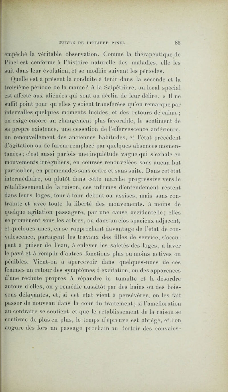 empêché la véritable observation. Comme la thérapeutique de Pinel est conforme à l’histoire naturelle des maladies, elle les suit dans leur évolution, et se modifie suivant les périodes. Quelle est à présent la conduite à tenir dans la seconde et la troisième période de la manie? A la Salpêtrière, un local spécial est affecté aux aliénées qui sont au déclin de leur délire. « Il ne suffit point pour quelles y soient transférées qu’on remarque par intervalles quelques moments lucides, et des retours de calme; on exige encore un changement plus favorable, le sentiment de sa propre existence, une cessation de l’effervescence antérieure, un renouvellement des anciennes habitudes, et l’état précédent d’agitation ou de fureur remplacé par quelques absences momen- tanées ; c’est aussi parfois une inquiétude vague qui s’exhale en mouvements irréguliers, en courses renouvelées sans aucun but particulier, en promenades sans ordre et sans suite. Dans cet état intermédiaire, ou plutôt dans cette marche progressive vers le rétablissement de la raison, ces infirmes d’entendement restent dans leurs loges, tour à tour debout ou assises, mais sans con- trainte et avec toute la liberté des mouvements, à moins de quelque agitation passagère, par une cause accidentelle; elles se promènent sous les arbres, ou dans un clos spacieux adjacent, et quelques-unes, en se rapprochant davantage de l’état de con- valescence, partagent les travaux des filles de service, s’occu- pent à puiser de l’eau, à enlever les saletés des loges, à laver le pavé et à remplir d’autres fonctions plus ou moins actives ou pénibles. Vient-on à apercevoir dans quelques-unes de ces femmes un retour des symptômes d’excitation, ou des apparences d’une rechute propres à répandre le tumulte et le désordre autour d’elles, on y remédie aussitôt par des bains ou des bois- sons délayantes, et, si cet état vient à persévérer, on les fait passer de nouveau dans la cour du traitement ; si l’amélioration au contraire se soutient, et que le rétablissement de la raison se confirme de plus en plus, le temps d’épreuve est abrégé, et l’on augure dès lors un passage prochain au dortoir des convoles-