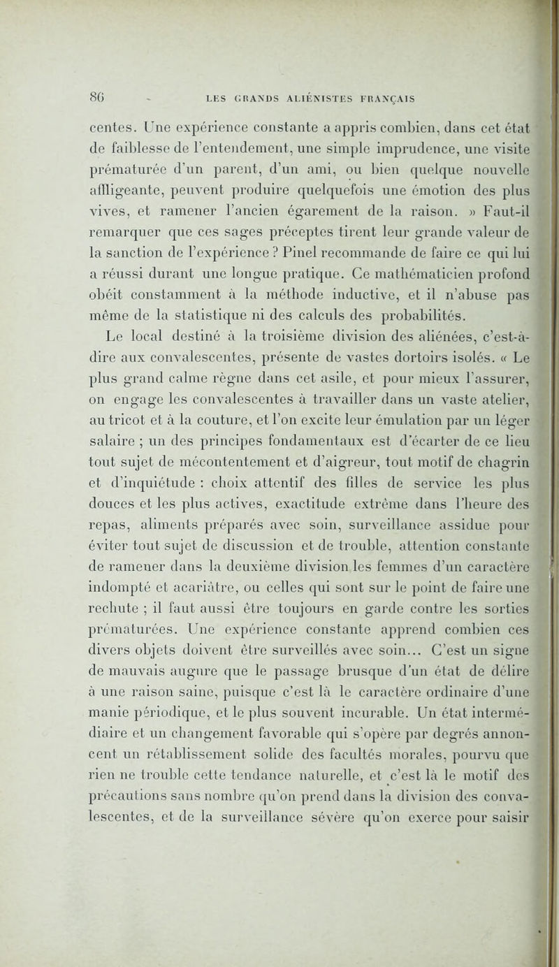 centes. Une expérience constante a appris combien, dans cet état de faiblesse de l’entendement, une simple imprudence, une visite prématurée d’un parent, d’un ami, ou bien quelque nouvelle affligeante, peuvent produire quelquefois une émotion des plus vives, et ramener l’ancien égarement de la raison. » Faut-il remarquer que ces sages préceptes tirent leur grande valeur de la sanction de l’expérience ? Pinel recommande de faire ce qui lui a réussi durant une longue pratique. Ce mathématicien profond obéit constamment à la méthode inductive, et il n’abuse pas même de la statistique ni des calculs des probabilités. Le local destiné à la troisième division des aliénées, c’est-à- dire aux convalescentes, présente de vastes dortoirs isolés. « Le plus grand calme règne dans cet asile, et pour mieux l’assurer, on engage les convalescentes à travailler dans un vaste atelier, au tricot et à la couture, et l’on excite leur émulation par un léger salaire ; un des principes fondamentaux est d’écarter de ce lieu tout sujet de mécontentement et d’aigreur, tout motif de chagrin et d’inquiétude : choix attentif des filles de service les plus douces et les plus actives, exactitude extrême dans l’heure des repas, aliments préparés avec soin, surveillance assidue pour éviter tout sujet de discussion et de trouble, attention constante de ramener dans la deuxième division les femmes d’un caractère indompté et acariâtre, ou celles qui sont sur le point de faire une rechute ; il faut aussi être toujours en garde contre les sorties prématurées. Une expérience constante apprend combien ces divers objets doivent être surveillés avec soin... C’est un signe de mauvais augure que le passage brusque d’un état de délire à une raison saine, puisque c’est là le caractère ordinaire d’une manie périodique, et le plus souvent incurable. Un état intermé- diaire et un changement favorable qui s’opère par degrés annon- cent un rétablissement solide des facultés morales, pourvu que rien ne trouble cette tendance nalurelle, et c’est là le motif des précautions sans nombre qu’on prend dans la division des conva- lescentes, et de la surveillance sévère qu’on exerce pour saisir