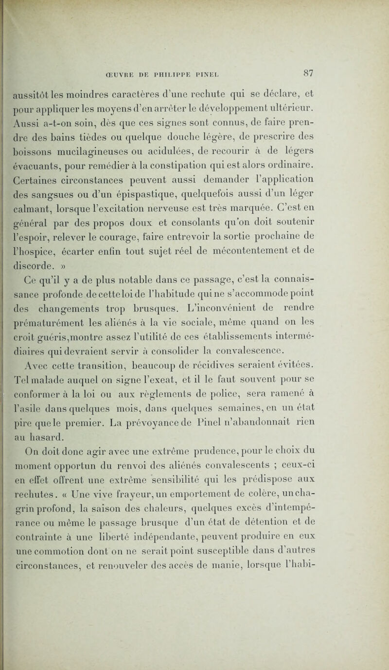 aussitôt les moindres caractères d’une rechute qui se déclare, et pour appliquer les moyens d’en arrêter le développement ultérieur. Aussi a-t-on soin, dès que ces signes sont connus, de faire pren- dre des bains tièdes ou quelque douche légère, de prescrire des boissons mucilagineuses ou acidulées, de recourir à de légers évacuants, pour remédier à la constipation qui est alors ordinaire. Certaines circonstances peuvent aussi demander l’application des sangsues ou d’un épispastique, quelquefois aussi d’un léger calmant, lorsque l’excitation nerveuse est très marquée. C’est en général par des propos doux et consolants qu’on doit soutenir l’espoir, relever le courage, faire entrevoir la sortie prochaine de l’hospice, écarter enfin tout sujet réel do mécontentement et de discorde. » Ce qu’il y a de plus notable dans ce passage, c’est la connais- sance profonde de cette loi de l’habitude qui ne s’accommode point des changements trop brusques. L’inconvénient de rendre prématurément les aliénés à la vie sociale, même quand on les croit guéris,montre assez l’utilité de ces établissements intermé- diaires qui devraient servir à consolider la convalescence. AArec cette transition, beaucoup de récidives seraient évitées. Tel malade auquel on signe l’exeat, et il le faut souvent pour se conformer à la loi ou aux règlements de police, sera ramené à l’asile dans quelques mois, dans quelques semaines, en un état pire que le premier. La prévoyance de Pinel n’abandonnait rien au hasard. On doit donc agir avec une extrême prudence, pour le choix du moment opportun du renvoi des aliénés convalescents ; ceux-ci en elfet offrent une extrême sensibilité qui les prédispose aux rechutes. « Une vive frayeur, un emportement de colère, un cha- grin profond, la saison des chaleurs, quelques excès d’intempé- rance ou même le passage brusque d’un état de détention et de contrainte à une liberté indépendante, peuvent produire en eux une commotion dont on ne serait point susceptible dans d autres circonstances, et renouveler des accès de manie, lorsque l’habi-
