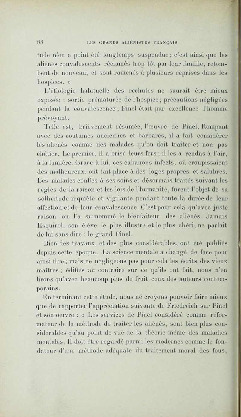 tude n’en a point été longtemps suspendue ; c’est ainsi que les aliénés convalescents réclamés trop tôt par leur famille, retom- bent de nouveau, et sont ramenés à plusieurs reprises dans les hospices. » L’étiologie habituelle des rechutes ne saurait être mieux exposée : sortie prématurée de l’hospice; précautions négligées pendant la convalescence ; Pinel était par excellence l'homme prévoyant. Telle est, brièvement résumée, l’œuvre de Pinel. Rompant avec des coutumes anciennes et barbares, il a fait considérer les aliénés comme des malades qu’on doit traiter et non pas châtier. Le premier, il a brisé leurs fers ; il les a rendus à l’air, à la lumière. Grâce à lui, ces cabanons infects, où croupissaient des malheureux, ont fait place à des loges propres et salubres. Les malades confiés à ses soins et désormais traités suivant les règles de la raison et les lois de l’humanité, furent l’objet de sa sollicitude inquiète et vigilante pendant toute la durée de leur affection et de leur convalescence. C’est pour cela qu’avec juste raison on l’a surnommé le bienfaiteur des aliénés. Jamais Esquirol, son élève le plus illustre et le plus chéri, ne parlait de lui sans dire : le grand Pinel. Bien des travaux, et des plus considérables, ont été publiés depuis cette époque. La science mentale a changé de face pour ainsi dire ; mais ne négligeons pas pour cela les écrits des vieux maîtres ; édifiés au contraire sur ce qu’ils ont fait, nous n’en lirons qu’avec beaucoup plus de fruit ceux des auteurs contem- porains. En terminant cette étude, nous ne croyons pouvoir faire mieux que de rapporter l’appréciation suivante de Friedreich sur Pinel et son œuvre : « Les services de Pinel considéré comme réfor- mateur de la méthode de traiter les aliénés, sont bien plus con- sidérables qu'au point de vue de la théorie môme des maladies mentales. 11 doit être regardé parmi les modernes comme le fon- dateur d’une méthode adéquate du traitement moral des fous,