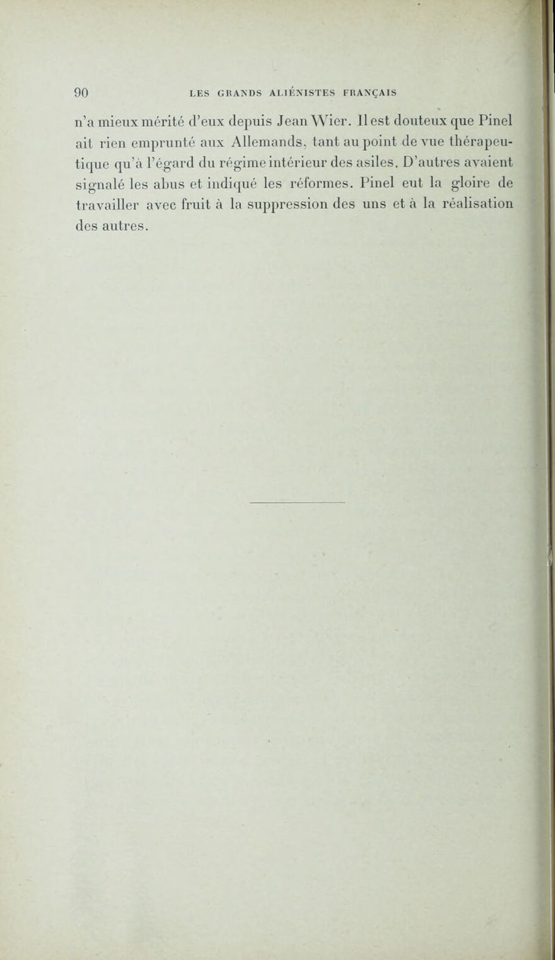 n’a mieux mérité d’eux depuis Jean Wier. Il est douteux que Pinel ait rien emprunté aux Allemands, tant au point de vue thérapeu- tique qu’à l’égard du régime intérieur des asiles. D’autres avaient signalé les abus et indiqué les réformes. Pinel eut la gloire de travailler avec fruit à la suppression des uns et à la réalisation des autres.