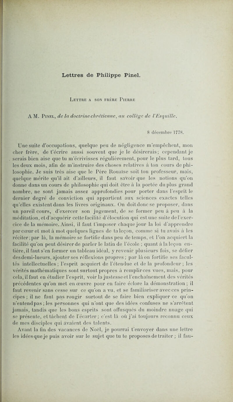 Lettre a son frère Pierre A M. Pinel, de la doctrine chrétienne, au collège de l’Esquille. 8 décembre 1778. Une suite d’occupntions, quelque peu de négligence m’empêchent, mon cher frère, de t’écrire aussi souvent que je le désirerais; cependant je serais bien aise que tu m’écrivisses régulièrement, pour le plus tard, tous les deux mois, afin de m’instruire des choses relatives à ton cours de phi- losophie. Je suis très aise que le Père Rouaïse soit tou professeur, mais, quelque mérite qu’il ail d’ailleurs, il faut savoir que les notions qu’on donne dans un cours de philosophie qui doit être à la portée du plus grand nombre, ne sont jamais assez approfondies pour porter dans l’esprit le dernier degré de conviction qui appartient aux sciences exactes telles qu’elles existent dans les livres originaux. On doit donc se proposer, dans un pareil cours, d’exercer son jugement, de se former peu à peu à la méditation, et d’acquérir cette facilité d’élocution qui estime suite de l’exer- cice de la mémoire. Ainsi, il faut t’imposer chaque jour la loi d’apprendre par cœur et mot à mot quelques lignes de ta leçon, comme si tu avais à les réciter;par là, la mémoire se fortifie dans peu de temps, et l’on acquiert la facilité qu’on peut désirer de parler le latin de l’école ; quant à la leçon en- tière, il faut s’en former un tableau idéal, y revenir plusieurs fois, se défier des demi-lueurs, ajouter ses réflexions propres; par là on fortifie ses facul- tés intellectuelles ; l'esprit acquiert de l’étendue et de la profondeur ; les vérités mathématiques sont surtout propres à remplirces vues, mais, pour cela, il faut en étudier l’esprit, voir la justesse et l’enchaînement des vérités précédentes qu’on met en œuvre pour en faire éclore la démonstration; il faut revenir sans cesse sur ce qu’on a vu, et se familiariser avec ces prin- cipes ; il ne faut pas rougir surtout de se faire bien expliquer ce qu’on n’entendpas ; les personnes qui n’ont que des idées confuses ne s’arrêtent jamais, tandis que les bons esprits sont offusqués du moindre nuage qui se présente, et tâchent de l’écarter; c’est là où j’ai toujours reconnu ceux de mes disciples qui avaient des talents. Avant la fin des vacances de Noël, je pourrai t’envoyer dans une lettre les idées que je puis avoir sur le sujet que tu te proposes de traiter ; il fau-
