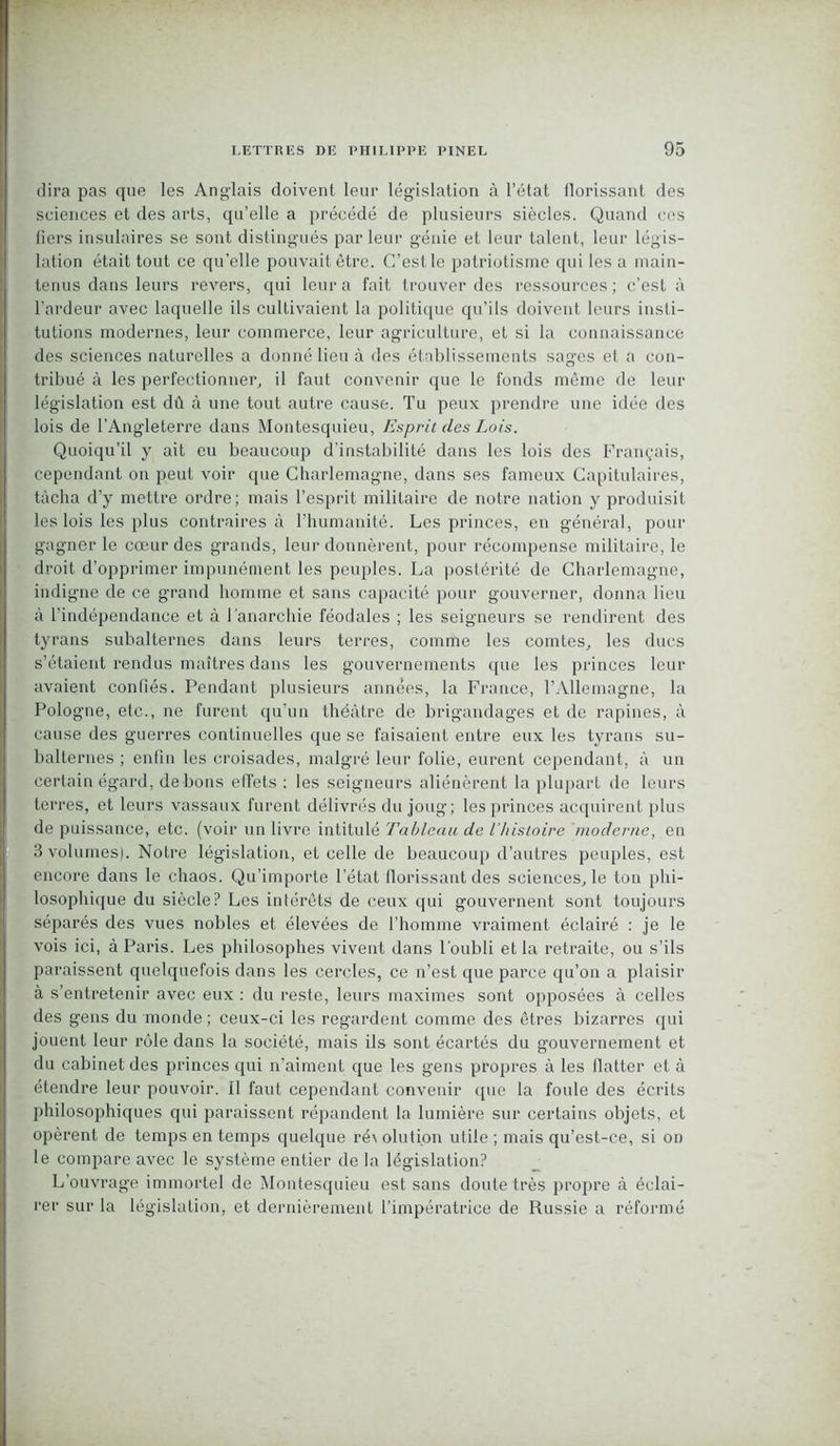 dira pas que les Anglais doivent leur législation à l’état florissant des sciences et des arts, qu’elle a précédé de plusieurs siècles. Quand ces tiers insulaires se sont distingués par leur génie et leur talent, leur légis- lation était tout ce qu'elle pouvait être. C’est le patriotisme qui les a main- tenus dans leurs revers, qui leur a fait trouver des ressources; c’est à l’ardeur avec laquelle ils cultivaient la politique qu’ils doivent leurs insti- tutions modernes, leur commerce, leur agriculture, et si la connaissance des sciences naturelles a donné lieu à des établissements sages et a con- tribué à les perfectionner, il faut convenir que le fonds même de leur législation est dû à une tout autre cause. Tu peux prendre une idée des lois de l’Angleterre dans Montesquieu, Esprit des Lois. Quoiqu'il y ait eu beaucoup d’instabilité dans les lois des Français, cependant on peut voir que Charlemagne, dans ses fameux Capitulaires, tâcha d’y mettre ordre; mais l’esprit militaire de notre nation y produisit les lois les plus contraires à l’humanité. Les princes, en général, pour gagner le cœur des grands, leur donnèrent, pour récompense militaire, le droit d’opprimer impunément les peuples. La postérité de Charlemagne, indigne de ce grand homme et sans capacité pour gouverner, donna lieu à l’indépendance et à l'anarchie féodales ; les seigneurs se rendirent des tyrans subalternes dans leurs terres, comme les comtes, les ducs s’étaient rendus maîtres dans les gouvernements que les princes leur avaient confiés. Pendant plusieurs années, la France, l’Allemagne, la Pologne, etc., ne furent qu’un théâtre de brigandages et de rapines, à cause des guerres continuelles que se faisaient entre eux les tyrans su- balternes ; enfin les croisades, malgré leur folie, eurent cependant, à un certain égard, de bons effets : les seigneurs aliénèrent la plupart de leurs terres, et leurs vassaux furent délivrés du joug; les princes acquirent plus de puissance, etc. (voir un livre intitulé Tableau de l'histoire moderne, en 3 volumes). Notre législation, et celle de beaucoup d’autres peuples, est losophique du siècle? Les intérêts de ceux qui gouvernent sont toujours séparés des vues nobles et élevées de l’homme vraiment éclairé : je le vois ici, à Paris. Les philosophes vivent dans l'oubli et la retraite, ou s’ils paraissent quelquefois dans les cercles, ce n’est que parce qu’on a plaisir à s’entretenir avec eux : du reste, leurs maximes sont opposées à celles des gens du monde; ceux-ci les regardent comme des êtres bizarres qui jouent leur rôle dans la société, mais ils sont écartés du gouvernement et du cabinet des princes qui n’aiment que les gens propres à les flatter et à étendre leur pouvoir, il faut cependant convenir que la foule des écrits philosophiques qui paraissent répandent la lumière sur certains objets, et opèrent de temps en temps quelque ré\ olution utile ; mais qu’est-ce, si on le compare avec le système entier de la législation? L’ouvrage immortel de Montesquieu est sans doute très propre à éclai- rer sur la législation, et dernièrement l’impératrice de Russie a réformé