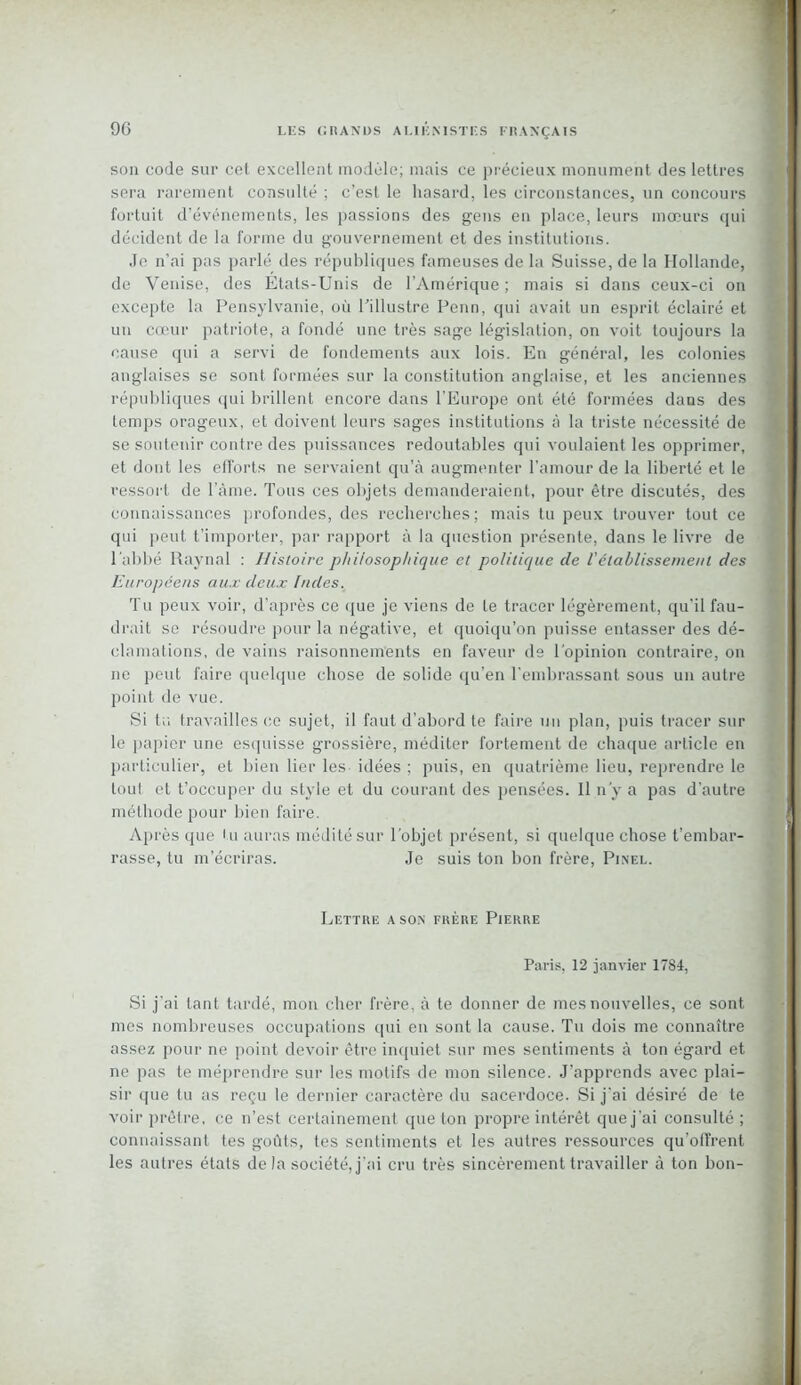 son code sur cet excellent modèle; mais ce précieux monument des lettres sera rarement consulté ; c’est le hasard, les circonstances, un concours fortuit d’événements, les passions des gens en place, leurs mœurs qui décident de la forme du gouvernement et des institutions. Je n’ai pas parlé des républiques fameuses de la Suisse, de la Hollande, de Venise, des Etats-Unis de l’Amérique ; mais si dans ceux-ci on excepte la Pensylvanie, où l’illustre Penn, qui avait un esprit éclairé et un cœur patriote, a fondé une très sage législation, on voit toujours la cause qui a servi de fondements aux lois. En général, les colonies anglaises se sont formées sur la constitution anglaise, et les anciennes républiques qui brillent encore dans l'Europe ont été formées dans des temps orageux, et doivent leurs sages institutions à la triste nécessité de se soutenir contre des puissances redoutables qui voulaient les opprimer, et dont les efforts ne servaient qu'à augmenter l’amour de la liberté et le ressort de l’àme. Tous ces objets demanderaient, pour être discutés, des connaissances profondes, des recherches; mais tu peux trouver tout ce qui peut t’importer, par rapport à la question présente, dans le livre de l'abbé Raynal : Histoire philosophique et politique cle Vétablissement des Européens aux deux Indes. Tu peux voir, d'après ce que je viens de te tracer légèrement, qu’il fau- drait se résoudre pour la négative, et quoiqu’on puisse entasser des dé- clamations, de vains raisonnements en faveur de l'opinion contraire, on ne peut faire quelque chose de solide qu’en l’embrassant sous un autre point de vue. Si ta travailles ce sujet, il faut d’abord te faire un plan, puis tracer sur le papier une esquisse grossière, méditer fortement de chaque article en particulier, et bien lier les idées ; puis, en quatrième lieu, reprendre le tout et t’occuper du style et du courant des pensées. Il n'y a pas d’autre méthode pour bien faire. Après que tu auras médité sur l’objet présent, si quelque chose t’embar- rasse, tu m’écriras. Je suis ton bon frère, Pinel. Lettre a son frère Pierre Paris, 12 janvier 1784, Si j'ai tant tardé, mon cher frère, à te donner de mes nouvelles, ce sont mes nombreuses occupations qui en sont la cause. Tu dois me connaître assez pour ne point devoir être inquiet sur mes sentiments à ton égard et ne pas te méprendre sur les motifs de mon silence. J'apprends avec plai- sir que tu as reçu le dernier caractère du sacerdoce. Si j’ai désiré de te voir prêtre, ce n’est certainement que ton propre intérêt que j’ai consulté ; connaissant tes goûts, tes sentiments et les autres ressources qu'offrent les autres états de la société, j’ai cru très sincèrement travailler à ton bon-