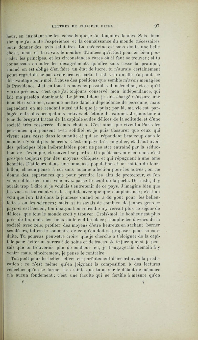 heur, en insistant sur les conseils que je t'ai toujours donnés. Sois bien sûr que j’ai toute l’expérience et la connaissance du monde nécessaires pour donner des avis salutaires. La médecine est sans doute une belle chose, mais si tu savais le nombre d’années qu'il faut pour en bien pos- séder les principes, et les circonstances rares où il faut se trouver ; si tu connaissais en outre les désagréments qu’offre sans cesse la pratique, quand on est obligé d’en faire un état de lucre, tu n’aurais certainement point regret de ne pas avoir pris ce parti. Il est vrai qu’elle n’a point ce désavantage pour moi, à cause des positions que semble m’avoir ménagées la Providence. J’ai eu tous les moyens possibles d’instruction, et ce qu’il y a de précieux, c’est que j’ai toujours conservé mon indépendance, qui fait ma passion dominante. Le journal dont je suis chargé m’assure une honnête existence, sans me mettre dans la dépendance de personne, mais cependant en me rendant aussi utile que je puis; par là, ma vie est par- tagée entre des occupations actives et l’étude du cabinet. Je jouis tour à tour du bruyant fracas de la capitale et des délices de la solitude, et d’une société très resserrée d’amis choisis. C’est ainsi que vivent à Paris les personnes qui pensent avec solidité, et je puis t’assurer que ceux qui vivent sans cesse dans le tumulte et qui se répandent beaucoup dans le monde, n’y sont pas heureux. C’est un pays très singulier, et il faut avoir des principes bien inébranlables pour ne pas être entraîné par la séduc- tion de l’exemple, et souvent se perdre. On peut parvenir ici, mais c’est presque toujours par des moyens obliques, et qui répugnent à une âme honnête. D’ailleurs, dans une immense population et au milieu du tour- billon, chacun pense à soi sans aucune affection pour les autres ; on ne donne des espérances que pour prendre les airs de protecteur, et l’on vous oublie dès que vous avez passé le seuil de la porte. Du reste, il y aurait trop à dire si je voulais t’entretenir de ce pays. J’imagine bien que | tes vues se tournent vers la capitale avec quelque complaisance ; c’est un vœu que l'on fait dans la jeunesse quand on a du goût pour les belles- lettres ou les sciences; mais, si tu savais de combien de jeunes gens ce , pays-ci est l’écueil, ton imagination refroidie n’y verrait plus ce séjour de délices que tout le monde croit y trouver. Crois-moi, le bonheur est plus près de toi, dans les lieux où le ciel t’a placé; remplir les devoirs de la société avec zèle, profiter des moyens d’être heureux en sachant borner ses désirs, tel est le sommaire de ce qu’on doit se proposer pour sa con- duite. Tu pourras peut-être croire que je cherche à t eloigner de la capi- tale pour éviter un surcroît de soins et de tracas. Je te jure que si je pen- sais que tu trouverais plus de bonheur ici, je t’engagerais demain à y venir-; mais, sincèrement, je pense le contraire. Ton goût pour les belles-lettres est parfaitement d'accord avec la prédi- cation ; ce n’est même qu’en joignant la composition à des lectures réfléchies qu’on se forme. La crainte que tu as sur le défaut de mémoire n’a aucun fondement ; c’est une faculté qui se fortifie à mesure qu’on S. 7