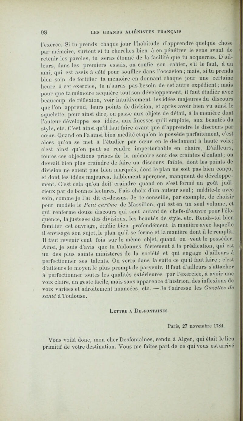 l’exerce. Si tu prends chaque jour l’habitude d'apprendre quelque chose par mémoire, surtout si tu cherches bien à en pénétrer le sens avant de retenir les paroles, tu seras étonné de la facilité que tu acquerras. D’ail- leurs, dans les premiers essais, on confie son cahier, s’il le faut, à un ami, qui est assis à côté pour souffler dans 1 occasion j mais, si tu prends bien soin de fortifier ta mémoire en donnant chaque jour une certaine heure à cet exercice, tu n’auras pas besoin de cet autre expédient ; mais pour que ta mémoire acquière tout son développement, il faut étudier avec beaucoup de réflexion, voir intuitivement les idées majeures du discours que l’on apprend, leurs points de division, et après avoir bien vu ainsi le squelette, pour ainsi dire, on passe aux objets de détail, à la manière dont l’auteur développe ses idées, aux finesses qu’il emploie, aux beautés du style, etc. C’est ainsi qu’il faut faire avant que d’apprendre le discours par cœur. Quand on l’a ainsi bien médité et qu’on le possède parfaitement, c est alors qu’on se met à l’étudier par cœur en le déclamant a haute voix; c’est ainsi qu’on peut se rendre imperturbable en chaire. D’ailleurs, toutes ces objections prises de la mémoire sont des craintes d’enfant; on devrait bien plus craindre de faire un discours faible, dont les points de division ne soient pas bien marqués, dont le plan ne soit pas bien conçu, et dont les idées majeures, faiblement aperçues, manquent de développe- ment. C’est cela qu’on doit craindre quand on s’est formé un goût judi- cieux par de bonnes lectures. Fais choix d’un auteur seul ; médite-le avec soin, comme je l’ai dit ci-dessus. Je te conseille, par exemple, de choisir pour modèle le Petit carême de Massillon, qui est en un seul volume, et qui renferme douze discours qui sont autant de chefs-d’œuvre pour l’élo- quence, la justesse des divisions, les beautés de style, etc. Rends-toi bien familier cet ouvrage, étudie bien profondément la manière avec laquelle il envisage son sujet, le plan qu’il se forme et la manière dont il le remplit. Il faut revenir cent fois sur le même objet, quand on veut le posséder. Ainsi, je suis d’avis que tu t’adonnes fortement à la prédication, qui est un des plus saints ministères de la société et qui engage d’ailleurs à perfectionner ses talents. On verra dans la suite ce qu il faut faire ; c est d’ailleurs le moyen le plus prompt de parvenir. Il faut d ailleurs s attacher à perfectionner toutes les qualités extérieures par 1 exercice, à avoir une voix claire, un geste facile, mais sans apparence d histrion, des indexions de voix variées et adroitement nuancées, etc. — Je t’adresse les Gazettes de santé à Toulouse. Lettre a Desfontaines Paris, 27 novembre 1784. Vous voilà donc, mon cher Desfontaines, rendu à Alger, qui était le lieu primitif de votre destination. Vous me faites part de ce qui vous est arrivé