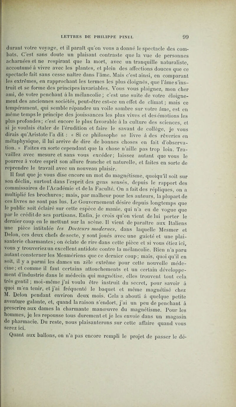 durant votre voyage, et il paraît qu’on vous a donné le spectacle des com- bats. C est sans doute un plaisant contraste que la vue de personnes acharnées et ne respirant que la mort, avec un tranquille naturaliste, accoutumé à vivre avec les plantes, et plein des affections douces que ce spectacle fait sans cesse naître dans l’âme. Mais c’est ainsi, en comparant les extrêmes, en rapprochant les termes les plus éloignés, que lame s’ins- truit et se forme des principes invariables. Vous vous plaignez, mon cher ami, de votre penchant à la mélancolie; c’est une suite de votre éloigne- ment des anciennes sociétés, peut-être est-ce un effet de climat ; mais ce tempérament, qui semble répandre un voile sombre sur votre âme, est en même temps le principe des jouissances les plus vives et des émotions les plus profondes; c'est encore le plus favorable à la culture des sciences, et si je voulais étaler de l’érudition et faire le savant de collège, je vous dirais qu’Aristote l’a dit : « Si ce philosophe se livre à des rêveries en métaphysique, il lui arrive de dire de bonnes choses en fait d’observa- tion. » Faites en sorte cependant que la chose n’aille pas trop loin. Tra- vaillez avec mesure et sans vous excéder; laissez autant que vous le pourrez à votre esprit son allure franche et naturelle, et faites en sorte de reprendre le travail avec un nouveau plaisir. 11 faut que je vous dise encore un mot du magnétisme, quoiqu’il soit sur son déclin, surtout dans l’esprit des gens sensés, depuis le rapport des commissaires de l’Académie et de la Faculté. On a fait des répliques, on a multiplié les brochures; mais, par malheur pour les auteurs, la plupart de ces livres ne sont pas lus. Le Gouvernement désire depuis longtemps que le public soit éclairé sur cette espèce de manie, qui n’a eu de vogue que Par le crédit de ses partisans. Enfin, je crois qu’on vient de lui porter le dernier coup en le mettant sur la scène. Il vient de paraître aux Italiens une pièce intitulée les Docteurs modernes, dans laquelle Mesmer et Delon, ces deux chefs de secte, y sont joués avec une gaieté et une plai- santerie charmantes; on éclate de rire dans cette pièce et si vous étiez ici, vous y trouveriez un excellent antidote contre la mélancolie. Rien n’a paru autant consterner les Mesmériens que ce dernier coup; mais, quoiqu’il en soit, il y a parmi les dames un zèle extrême pour cette nouvelle méde- cine, et comme il faut certains attouchements et un certain développe- ment d’industrie dans le médecin qui magnétise, elles trouvent tout cela très gentil ; moi-même j’ai voulu être instruit du secret, pour savoir à quoi m'en tenir, et j’ai fréquenté le baquet et même magnétisé chez M. Delon pendant environ deux mois. Gela a abouti à quelque petite aventure galante, et, quand la raison s’endort, j’ai un peu de penchant à prescrire aux dames la charmante manoeuvre du magnétisme. Pour les hommes, je les repousse tous durement et je les envoie dans un magasin de pharmacie. Du reste, nous plaisanterons sur cette affaire quand vous serez ici. Quant aux ballons, on n’a pas encore rempli le projet de passer le dé-