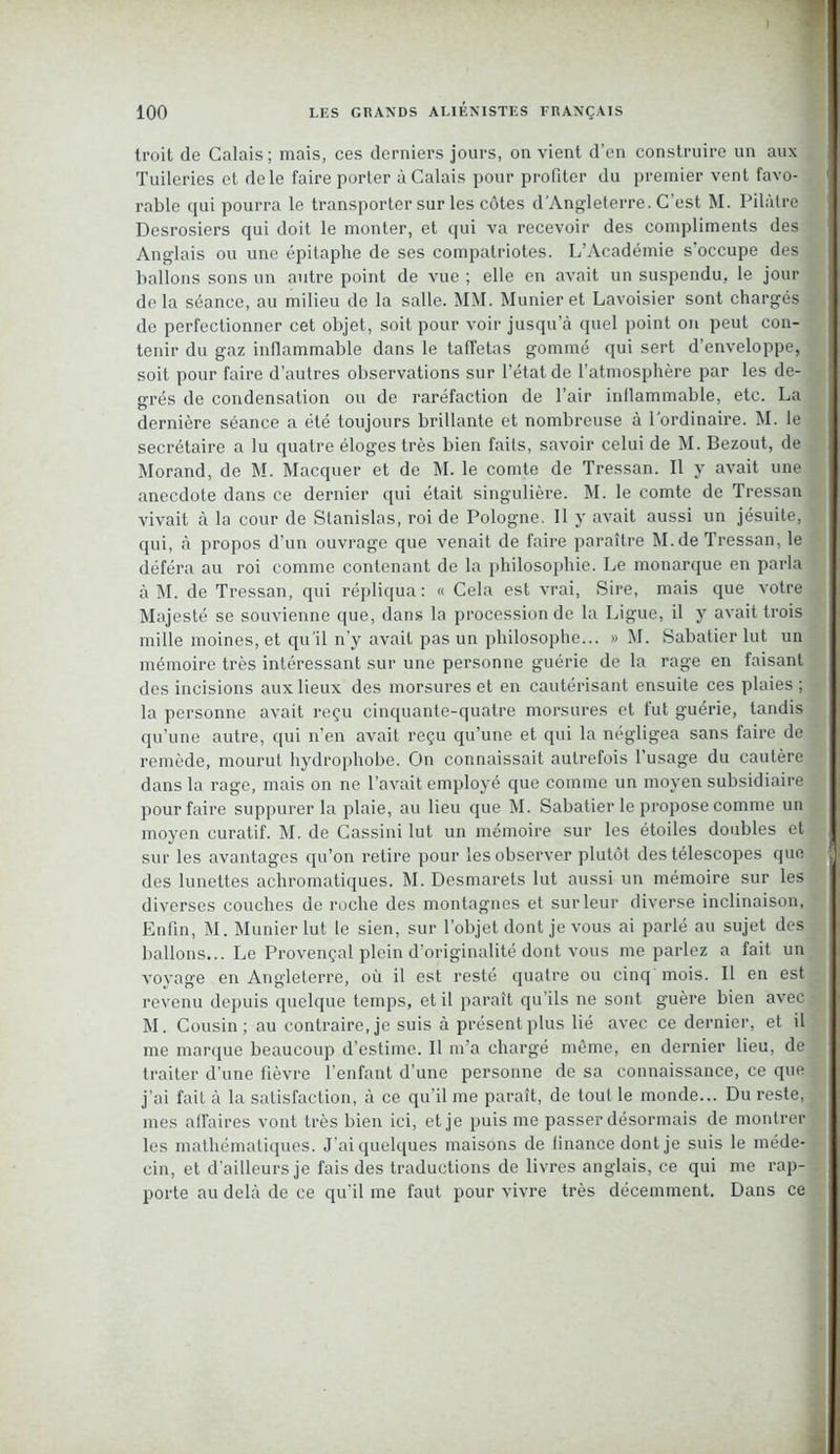 troit de Calais; mais, ces derniers jours, on vient d’en construire un aux Tuileries et de le faire porter à Calais pour profiter du premier vent favo- rable qui pourra le transporter sur les côtes d'Angleterre. C’est M. Pilàtre Desrosiers qui doit le monter, et qui va recevoir des compliments des Anglais ou une épitaphe de ses compatriotes. L’Académie s’occupe des ballons sons un autre point de vue ; elle en avait un suspendu, le jour delà séance, au milieu de la salle. MM. Munieret Lavoisier sont chargés de perfectionner cet objet, soit pour voir jusqu’à quel point on peut con- tenir du gaz inflammable dans le taffetas gommé qui sert d’enveloppe, soit pour faire d’autres observations sur l’état de l’atmosphère par les de- grés de condensation ou de raréfaction de l’air inflammable, etc. La dernière séance a été toujours brillante et nombreuse à l'ordinaire. M. le secrétaire a lu quatre éloges très bien faits, savoir celui de M. Bezout, de Morand, de M. Macquer et de M. le comte de Tressan. Il y avait une anecdote dans ce dernier qui était singulière. M. le comte de Tressan vivait à la cour de Stanislas, roi de Pologne. Il y avait aussi un jésuite, qui, à propos d’un ouvrage que venait de faire paraître M.de Tressan, le déféra au roi comme contenant de la philosophie. Le monarque en parla à M. de Tressan, qui répliqua: « Cela est vrai, Sire, mais que votre Majesté se souvienne que, dans la procession de la Ligue, il y avait trois mille moines, et qu’il n’y avait pas un philosophe... » M. Sabatier lut un mémoire très intéressant sur une personne guérie de la rage en faisant des incisions aux lieux des morsures et en cautérisant ensuite ces plaies ; la personne avait reçu cinquante-quatre morsures et fut guérie, tandis qu’une autre, qui n’en avait reçu qu’une et qui la négligea sans faire de remède, mourut hydrophobe. On connaissait autrefois l’usage du cautère dans la rage, mais on ne l’avait employé que comme un moyen subsidiaire pour faire suppurer la plaie, au lieu que M. Sabatier le propose comme un moyen curatif. M. de Cassini lut un mémoire sur les étoiles doubles et sur les avantages qu’on retire pour les observer plutôt des télescopes que des lunettes achromatiques. M. Desmarets lut aussi un mémoire sur les diverses couches de roche des montagnes et sur leur diverse inclinaison, Enfin, M. Munierlut le sien, sur l’objet dont je vous ai parlé au sujet des ballons... Le Provençal plein d’originalité dont vous me parlez a fait un voyage en Angleterre, où il est resté quatre ou cinq mois. Il en est revenu depuis quelque temps, et il paraît qu’ils ne sont guère bien avec M. Cousin; au contraire, je suis à présent plus lié avec ce dernier, et il me marque beaucoup d’estime. Il m’a chargé même, en dernier lieu, de traiter d’une fièvre l’enfant d’une personne de sa connaissance, ce que j’ai fait à la satisfaction, à ce qu’il me paraît, de tout le monde... Du reste, mes affaires vont très bien ici, et je puis me passer désormais de montrer les mathématiques. J’ai quelques maisons de finance dont je suis le méde- cin, et d’ailleurs je fais des traductions de livres anglais, ce qui me rap- , porte au delà de ce qu’il me faut pour vivre très décemment. Dans ce
