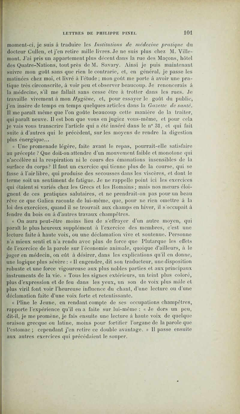 moment-ci, je suis à traduire les Institutions de médecine pratique du docteur Cullen, et j’en retire mille livres. Je ne suis plus chez M. Ville- mont. J’ai pris un appartement plus décent dans la rue des Maçons, hôtel des Quatre-Nations, tout près de M. Savary. Ainsi je puis maintenant ! suivre mon goût sans que rien le contrarie, et, en général, je passe les matinées chez moi, et livré à l’étude ; mon goût me porte à avoir une pra- tique très circonscrite, à voir peu et observer beaucoup. Je renoncerais à la médecine, s'il me fallait sans cesse être à trotter dans les rues. Je ! travaille vivement à mon Hygiène, et, pour essayer le goût du public, j’en insère de temps en temps quelques articles dans la Gazette de sauté. Il me paraît même que l’on goûte beaucoup celte manière de la traiter, qui paraît neuve. Il est bon que vous en jugiez vous-même, et pour cela je vais vous transcrire l'article qui a été inséré dans le n° 31, et qui fait suite à d’autres qui le précèdent, sur les moyens de rendre la digestion plus énergique... « Une promenade légère, faite avant le repas, pourrait-elle satisfaire au précepte ? Que doit-on attendre d’un mouvement faible et monotone qui n’accélère ni la respiration ni le cours des émanations insensibles de la surface du corps? Il faut un exercice qui tienne plus de la course, qui se fasse à l’air libre, qui produise des secousses dans les viscères, et dont le terme soit un sentiment de fatigue. Je ne rappelle point ici les exercices qui étaient si variés chez les Grecs et les Romains ; mais nos mœurs éloi- gnent de ces pratiques salutaires, et ne prendrait-on pas pour un beau rêve ce que Galien raconte de lui-même, que, pour ne rien omettre à la loi des exercices, quand il se trouvait aux champs en hiver, il s'occupait à fendre du bois ou à d’autres travaux champêtres. « On aura peut-être moins lieu de s'effrayer d’un autre moyen, qui paraît le plus heureux supplément à l’exercice des membres, c’est une lecture faite à haute voix, ou une déclamation vive et soutenue. Personne n’a mieux senti et n’a rendu avec plus de force que Plutarque les effets de l’exercice de la parole sur l’économie animale, quoique d’ailleurs, à le juger en médecin, on eût à désirer, dans les explications qu’il en donne, une logique plus sévère : « Il engendre, dit son traducteur, une disposition robuste et une force vigoureuse aux plus nobles parties et aux principaux instruments de la vie. » Tous les signes extérieurs, un teint plus coloré, plus d’expression et de feu dans les yeux, un son de voix plus mâle et plus viril font voir l’heureuse influence du chant, d’une lecture ou d’une déclamation faite d’une voix forte et retentissante. « Pline le Jeune, en rendant compte de ses occupations champêtres, rapporte l’expérience qu’il en a faite sur lui-même : « Je dors un peu, dit-il, je me promène, je fais ensuite une lecture à haute voix de quelque oraison grecque ou latine, moins pour fortifier l’organe de la parole que l’estomac ; cependant j’en retire ce double avantage. » Il passe ensuite aux autres exercices qui précédaient le souper.