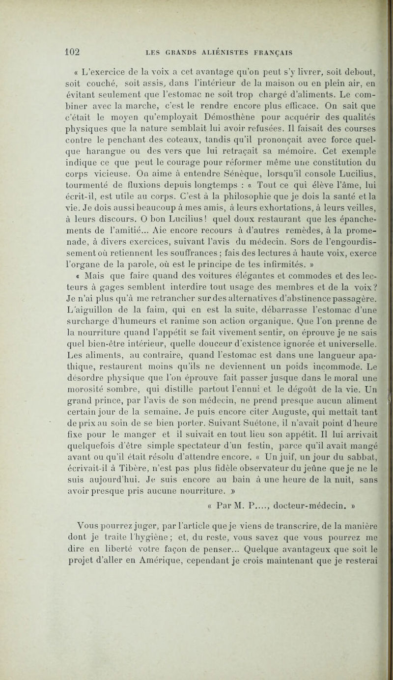 « L’exercice de la voix a cet avantage qu’on peut s’y livrer, soit debout, soit couché, soit assis, dans l’intérieur de la maison ou en plein air, en évitant seulement que l’estomac ne soit trop chargé d’aliments. Le com- biner avec la marche, c’est le rendre encore plus efficace. On sait que c’était le moyen qu’employait Démosthène pour acquérir des qualités physiques que la nature semblait lui avoir refusées. Il faisait des courses contre le penchant des coteaux, tandis qu’il prononçait avec force quel- que harangue ou des vers que lui retraçait sa mémoire. Cet exemple indique ce que peut le courage pour réformer même une constitution du corps vicieuse. On aime à entendre Sénèque, lorsqu’il console Lucilius, tourmenté de fluxions depuis longtemps : « Tout ce qui élève l’âme, lui écrit-il, est utile au corps. C’est à la philosophie que je dois la santé et la vie. Je dois aussi beaucoup à mes amis, à leurs exhortations, à leurs veilles, à leurs discours. O bon Lucilius ! quel doux restaurant que les épanche- ments de l’amitié... Aie encore recours à d’autres remèdes, à la prome- nade, à divers exercices, suivant l’avis du médecin. Sors de l’engourdis- sement où retiennent les souffrances ; fais des lectures à haute voix, exerce l’organe de la parole, où est le principe de tes infirmités. » « Mais que faire quand des voitures élégantes et commodes et des lec- teurs à gages semblent interdire tout usage des membres et de la voix? Je n’ai plus qu’à me retrancher sur des alternatives d’abstinence passagère. L'aiguillon de la faim, qui en est la suite, débarrasse l’estomac d’une surcharge d’humeurs et ranime son action organique. Que l’on prenne de la nourriture quand l’appétit se fait vivement sentir, on éprouve je ne sais quel bien-être intérieur, quelle douceur d’existence ignorée et universelle. Les aliments, au contraire, quand l’estomac est dans une langueur apa- thique, restaurent moins qu’ils ne deviennent un poids incommode. Le désordre physique que l’on éprouve fait passer jusque dans le moral une morosité sombre, qui distille partout l’ennui et le dégoût de la vie. Un grand prince, par l’avis de son médecin, ne prend presque aucun aliment certain jour de la semaine. Je puis encore citer Auguste, qui mettait tant de prix au soin de se bien porter. Suivant Suétone, il n’avait point d’heure fixe pour le manger et il suivait en tout lieu son appétit. Il lui arrivait quelquefois d’être simple spectateur d’un festin, parce qu’il avait mangé avant ou qu’il était résolu d’attendre encore. « Un juif, un jour du sabbat, écrivait-il à Tibère, n’est pas plus fidèle observateur du jeûne que je ne le suis aujourd’hui. Je suis encore au bain à une heure de la nuit, sans avoir presque pris aucune nourriture. » « Par M. P...., docteur-médecin. » Vous pourrez juger, par l’article que je viens de transcrire, de la manière dont je traite l'hygiène; et, du reste, vous savez que vous pourrez me dire en liberté votre façon de penser... Quelque avantageux que soit le projet d’aller en Amérique, cependant je crois maintenant que je resterai