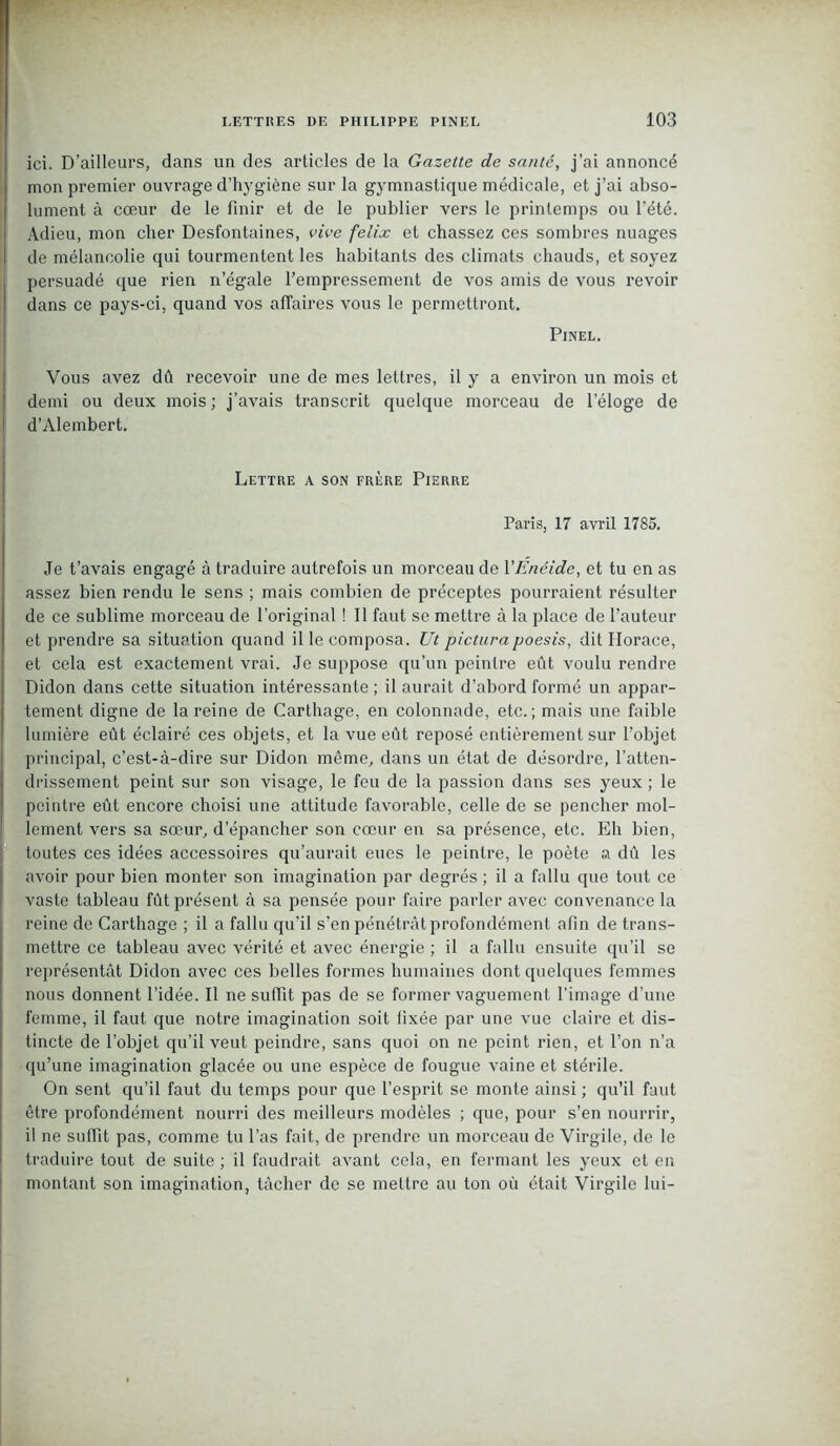 ici. D’ailleurs, dans un des articles de la Gazette de santé, j’ai annoncé mon premier ouvrage d’hygiène sur la gymnastique médicale, et j’ai abso- lument à cœur de le finir et de le publier vers le printemps ou l’été. Adieu, mon cher Desfontaines, vive feiix et chassez ces sombres nuages de mélancolie qui tourmentent les habitants des climats chauds, et soyez persuadé que rien n’égale l’empressement de vos amis de vous revoir dans ce pays-ci, quand vos affaires vous le permettront. Pinel. Vous avez dû recevoir une de mes lettres, il y a environ un mois et demi ou deux mois; j’avais transcrit quelque morceau de l’éloge de d’Alembert. Lettre a son frère Pierre Paris, 17 avril 1785. Je t’avais engagé à traduire autrefois un morceau de VEnéide, et tu en as assez bien rendu le sens ; mais combien de préceptes pourraient résulter de ce sublime morceau de l’original ! Il faut se mettre à la place de l’auteur et prendre sa situation quand il le composa. Ut pictura poesis, dit Horace, et cela est exactement vrai. Je suppose qu’un peintre eût voulu rendre Didon dans cette situation intéressante ; il aurait d’abord formé un appar- tement digne de la reine de Carthage, en colonnade, etc.; mais une faible lumière eût éclairé ces objets, et la vue eût reposé entièrement sur l’objet principal, c’est-à-dire sur Didon môme, dans un état de désordre, l’atten- drissement peint sur son visage, le feu de la passion dans ses yeux ; le peintre eût encore choisi une attitude favorable, celle de se pencher mol- lement vers sa sœur, d’épancher son cœur en sa présence, etc. Eh bien, toutes ces idées accessoires qu’aurait eues le peintre, le poète a dû les avoir pour bien monter son imagination par degrés ; il a fallu que tout ce vaste tableau fût présent à sa pensée pour faire parler avec convenance la reine de Carthage ; il a fallu qu’il s’en pénétrât profondément afin de trans- mettre ce tableau avec vérité et avec énergie ; il a fallu ensuite qu’il se représentât Didon avec ces belles formes humaines dont quelques femmes nous donnent l’idée. Il ne suffit pas de se former vaguement l’image d’une femme, il faut que notre imagination soit fixée par une vue claire et dis- tincte de l’objet qu’il veut peindre, sans quoi on ne peint rien, et l’on n’a qu’une imagination glacée ou une espèce de fougue vaine et stérile. On sent qu’il faut du temps pour que l’esprit se monte ainsi ; qu’il faut être profondément nourri des meilleurs modèles ; que, pour s’en nourrir, il ne suffit pas, comme tu l’as fait, de prendre un morceau de Virgile, de le traduire tout de suite ; il faudrait avant cela, en fermant les yeux et en montant son imagination, tâcher de se mettre au ton où était Virgile lui-