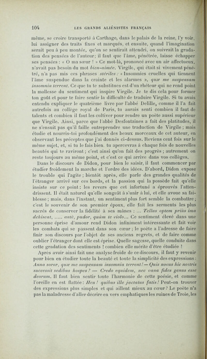 même, se croire transporté à Carthage, dans le palais de la reine, l’y voir, lui assigner des traits fixes et marqués, et ensuite, quand l’imagination serait peu à peu montée, qu’on se sentirait attendri, on suivrait la grada- tion des pensées de l'auteur; il faut que lame, pénétrée, laisse échapper ses pensées : « O ma sœur ! » Ce mot-là, prononcé avec un air affectueux, n'avait pas besoin du mot bien-aimée. Virgile, qui était si vivement péné- tré, n’a pas mis ces phrases stériles : « Insomnies cruelles qui tiennent l’àme suspendue dans la crainte et les alarmes », quæ me suspensam insomnia terrent. Ce que tu te substitues est d’un rhéteur qui ne rend point la mollesse du sentiment qui inspire Virgile. Je te dis cela pour former ton goût et pour te faire sentir la difficulté de traduire Virgile. Si tu avais entendu expliquer le quatrième livre par l’abbé Delille, comme il l’a fait autrefois au collège royal de Paris, tu aurais senti combien il faut de talents et combien il faut les cultiver pour rendre un poète aussi supérieur que Virgile. Ainsi, parce que l’abbé Desfontaines a fait des platitudes, il ne s’ensuit pas qu’il faille entreprendre une traduction de Virgile ; mais étudie et nourris-toi profondément des beaux morceaux de cet auteur, en observant les préceptes que j’ai donnés ci-dessus. Reviens cent fois sur le même sujet, et, si tu le fais bien, tu apercevras à chaque fois de nouvelles beautés qui te raviront ; c’est ainsi qu’on fait des progrès ; autrement on reste toujours au même point, et c’est ce qui arrive dans vos collèges. Dans le discours de Didon, pour bien le saisir, il faut commencer par étudier froidement la marche et l’ordre des idées. D’abord, Didon expose le trouble qui l’agite ; bientôt après, elle parle des grandes qualités de l’étranger arrivé sur ces bords, et la passion qui la possède fait qu’elle insiste sur ce point ; les revers que cet infortuné a éprouvés l’atten- drissent. Il était naturel qu’elle songeât à s'unir à lui, et elle avoue sa fai- blesse ; mais, dans l’instant, un sentiment plus fort semble la combattre ; c’est le souvenir de son premier époux, elle fait les serments les plus sacrés de conserver la fidélité à ses mânes : ... Tellus optem prias ima ' cle/iiscat, antè, pudor, quant te violo... Ce sentiment élevé dans une personne éprise d’amour rend Didon infiniment intéressante et fait voir les combats qui se passent dans son cœur ; le poète a l’adresse de faire finir son discours par l’objet de ses anciens regrets, et de faire comme oublier l’étranger dont elle est éprise. Quelle sagesse, quelle conduite dans cette gradation des sentiments ! combien elle mérite d’être étudiée ! Après avoir ainsi fait une analyse froide de ce discours, il faut y revenir pour bien en étudier toute la beauté et toute la simplicité des expressions : Anna soror, quæ me suspensam insomnia terrent !— Quis novus hic nostris successit sedibus hospes ? — Credo equidem, nec vana fides genus esse deorum. Il faut bien sentir toute l’harmonie de cette poésie, et comme l’oreille en est flattée : Heu! quibus ille jactatus fatis! Peut-on trouver des expressions plus simples et qui aillent mieux au cœur? Le poète n’a pas la maladresse d’aller décrire en vers emphatiques les ruines de Troie, les