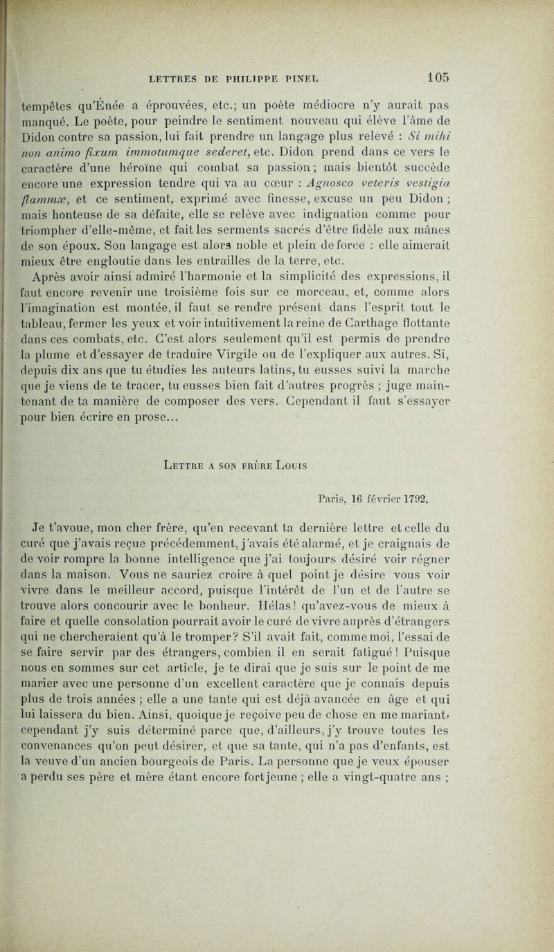 tempêtes qu'Énée a éprouvées, etc.; un poète médiocre n'y aurait pas manqué. Le poète, pour peindre le sentiment nouveau qui élève l’âme de Didon contre sa passion, lui fait prendre un langage plus relevé : Si mihi non animo fixum immotumque sederet, etc. Didon prend dans ce vers le caractère d’une héroïne qui combat sa passion ; mais bientôt succède encore une expression tendre qui va au cœur : Agnosco veteris vestigia flammæ, et ce sentiment, exprimé avec finesse, excuse un peu Didon ; mais honteuse de sa défaite, elle se relève avec indignation comme pour triompher d’elle-même, et fait les serments sacrés d’être fidèle aux mânes de son époux. Son langage est alors noble et plein de force : elle aimerait mieux être engloutie dans les entrailles de la terre, etc. Après avoir ainsi admiré l’harmonie et la simplicité des expressions, il faut encore revenir une troisième fois sur ce morceau, et, comme alors l’imagination est montée, il faut se rendre présent dans l’esprit tout le tableau, fermer les yeux et voir intuitivement la reine de Carthage flottante dans ces combats, etc. C’est alors seulement qu’il est permis de prendre la plume et d’essayer de traduire Virgile ou de l’expliquer aux autres. Si, depuis dix ans que tu étudies les auteurs latins, tu eusses suivi la marche que je viens de te tracer, tu eusses bien fait d’autres progrès ; juge main- tenant de ta manière de composer des vers. Cependant il faut s’essayer pour bien écrire en prose... Lettre a soin frère Louis Paris, 16 février 1792. Je t’avoue, mon cher frère, qu’en recevant ta dernière lettre et celle du curé que j’avais reçue précédemment, j’avais été alarmé, et je craignais de de voir rompre la bonne intelligence que j’ai toujours désiré voir régner dans la maison. Vous ne sauriez croire à quel point je désire vous voir vivre dans le meilleur accord, puisque l’intérêt de l’un et de l’autre se trouve alors concourir avec le bonheur. Hélas ! qu’avez-vous de mieux à faire et quelle consolation pourrait avoir le curé de vivre auprès d’étrangers qui ne chercheraient qu’à le tromper? S’il avait fait, comme moi, l’essai de se faire servir par des étrangers, combien il en serait fatigué ! Puisque nous en sommes sur cet article, je te dirai que je suis sur le point de me marier avec une personne d’un excellent caractère que je connais depuis plus de trois années ; elle a une tante qui est déjà avancée en âge et qui lui laissera du bien. Ainsi, quoique je reçoive peu de chose en me mariant, cependant j’y suis déterminé parce que, d’ailleurs, j’y trouve toutes les convenances qu’on peut désirer, et que sa tante, qui n’a pas d’enfants, est la veuve d’un ancien bourgeois de Paris. La personne que je veux épouser a perdu ses père et mère étant encore fort jeune ; elle a vingt-quatre ans ;